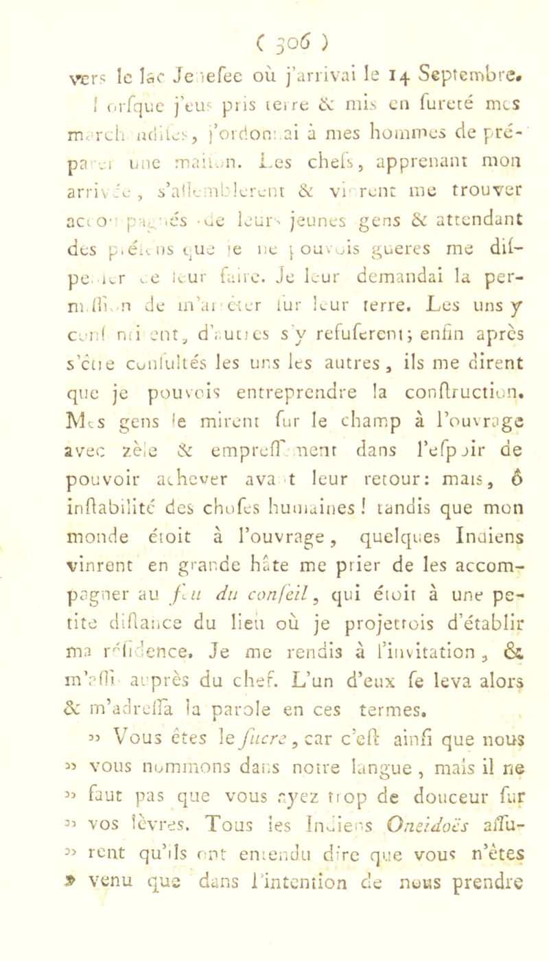 vcr« Ic lac Jc lefee où j’arrivai le 14 Septembre. I (irfquc j’eu? pus lerre mùs en fureté mes mardi ndiles, l’ordoneai à nies hommes de pre- parei une maiu.m. Les cheis, apprenant mon arrivie, s’alleniblercnt & vn rent me trouver actO'î p-it^-ics -ue leur' jeunes gens & attendant des p.ét^.ils que le ne | ouvois gueres me dli- pe. Kr c ii.ur faire. Je leur demandai la per- m lli. n de in’ai cter iur li-ur terre. Les uns y cen! nci ent, d’;.ut)es s'y refufercni; enfin apres s’ctie cuulultés les uns les autres, ils me dirent que je pouveis entreprendre la conflruction, Lies gens le mirent fur le champ à l’ouvrage avec zèie & emprefi' nent dans l’efpjir de pouvoir achever ava ^t leur retour: mais, 6 inflabilitc des chofes humaines ! tandis que mon monde étoit à l’ouvrage, quelques Inaiens vinrent en grande hde me prier de les accom- pagner au /en du confcïl ^ qui éioir à une pe- tite diflance du lieu où je projetrois d’établir ma r'^didence. Je me rendis à l’invitation , & m’aOi auprès du chef. L’un d’eux fe leva alors m’adrclFa la parole en ces termes. Vous êtes le fiicrz, car c’efi ainfi que nous vous nommons dans notre langue , mais il ne 3:» faut pas que vous .ayez trop de douceur fur vos lèvres. Tous les Iiiv^iens Onz'idocs aiTu- rent qu’ils e nt entendu dire que vous n’ètes » venu que dans l’intention de nous prendre