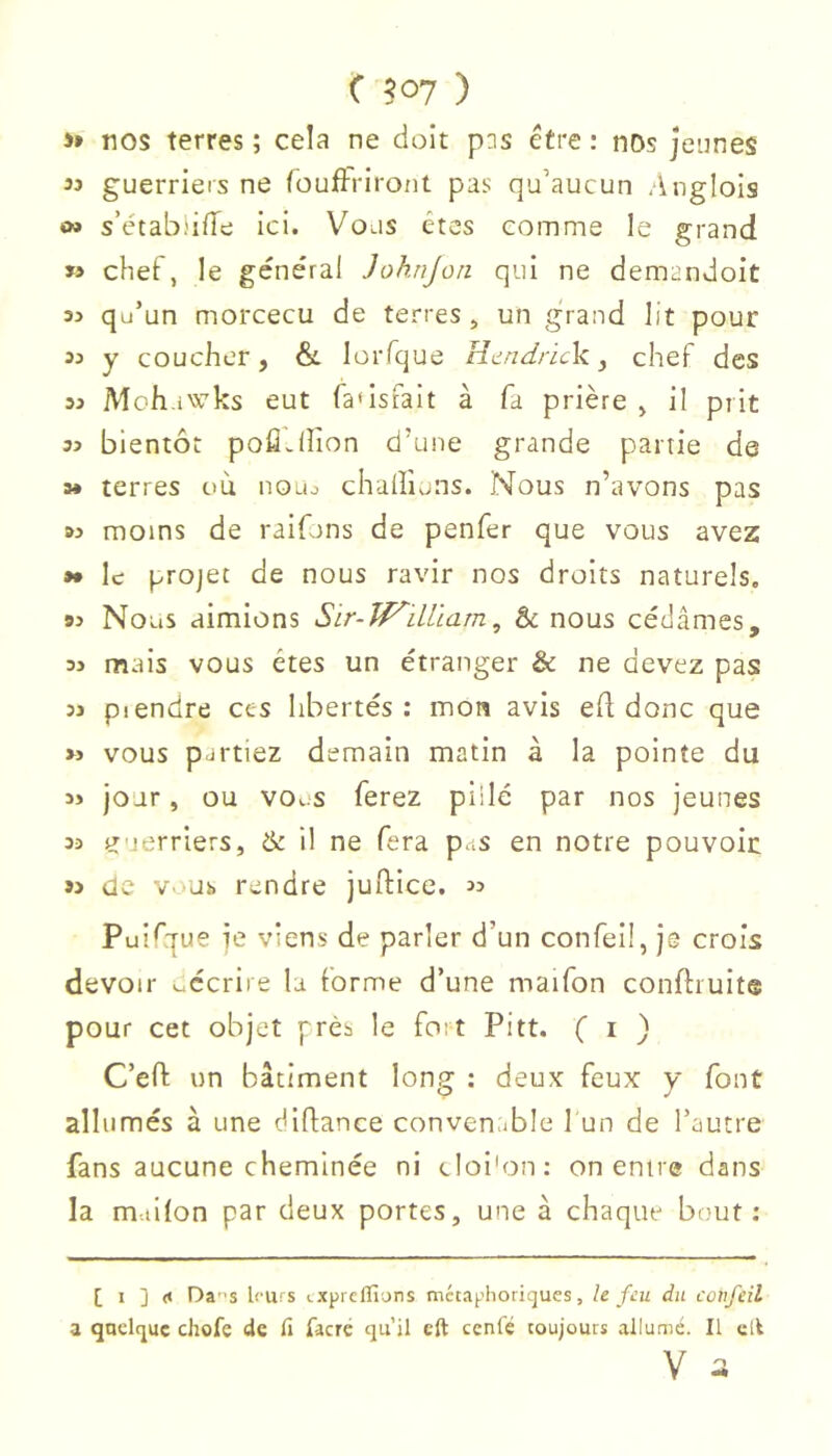 >* nos terres ; cela ne doit pis être ; nos jeunes 33 guerriers ne (oufFriront pas qu’aucun .inglois O» s’établifTe ici. Vous êtes comme le grand « chef, le général Joknjori qui ne demandoit 33 qu’un morcecu de terres ^ un grand lit pour 33 y coucher, & lorfque Htindrick y chef des 33 Moh.iwks eut fa'istait à fa prière , il prit 33 bientôt pofîJîion d’une grande partie de 3* terres où noiu chalficins. Nous n’avons pas M moins de raifons de penfer que vous avez »* le projet de nous ravir nos droits naturels. 93 Nous aimions Sir-Jf^iLUam, & nous cédâmes, 33 mais vous êtes un étranger & ne devez pas 33 piendre ces libertés : mon avis ed donc que >3 vous partiez demain matin à la pointe du jour, ou vous ferez pillé par nos jeunes 33 guerriers, & il ne fera pas en notre pouvoir S3 de vous rendre juftice. 33 Puifque je viens de parler d’un confeü, je crois devoir décrire la forme d’une maifon conftruite pour cet objet près le fort Pitt. ( i ) C’eft un bâtiment long : deux feux y font allumés à une diflance conven.jble 1 un de l’autre fans aucune cheminée ni cloi'on: on entre dans la m-.iilon par deux portes, une à chaque bout; [ 1 ] (< Das leurs txprcflîons mctaplioricjues, h feu du confeil \ quelque chofe de li facre qu’il cft ccnlé toujours allumé. Il clt