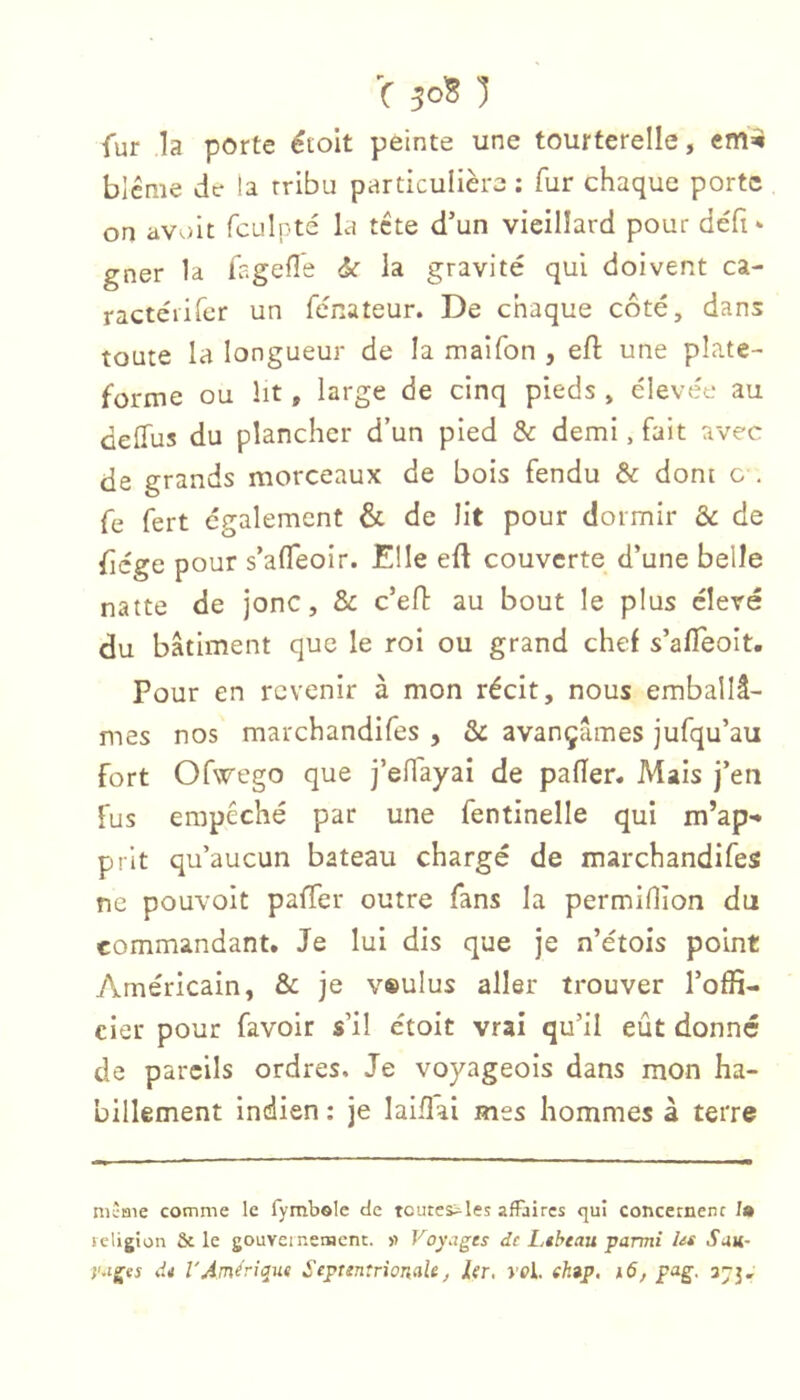 fur la porte étoit peinte une tourterelle, cm^ blcnie de la tribu particulière : fur chaque porte on avoit fculpté la tete d’un vieillard pour défi* gner la fagefle <k la gravité qui doivent ca- ractéiifcr un fénateur. De chaque côté, dans toute la longueur de la maifon , eft une plate- forme ou ht, large de cinq pieds , élevée au deffus du plancher d’un pied & demi, fait avec de grands morceaux de bois fendu & dont c , fe fert egalement & de lit pour dormir & de fiege pour s’afleoir. Elle eft couverte d’une belle natte de jonc, & c’eh: au bout le plus élevé du bâtiment que le roi ou grand chef s’afieoit. Pour en revenir à mon récit, nous emballâ- mes nos marchandifes , & avançâmes jufqu’au fort Ofwego que i’clfayai de palier. Mais j’en fus empêché par une fentinelle qui m’ap- prit qu’aucun bateau chargé de marchandifes ne pouvoit palier outre fans la permilîîon du commandant. Je lui dis que je n’étois point Américain, & je v»ulus aller trouver l’offi- cier pour favoir s’il étoit vrai qu’il eût donné de pareils ordres. Je voyageois dans mon ha- billement indien : je lailîai mes hommes à terre mÎBie comme le fymbole de tcutes^les afFaircs qui concernenc /» religion & le gouveinemcnt. »> Voyages de Lthtau parmi les San- yages de VAmérique Septentrionale ^ 1er, J'fi. ehap, 16, pag. 373,