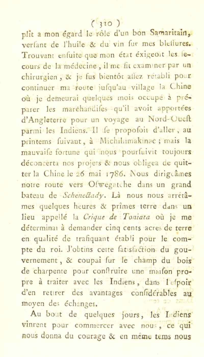 C 3^0 ) plit a mon égard le rôle d’un bon Samaritain, verfant de l’huile & du vin fur mes bleliures. Trouvant enfuite que mon état éxigeoit les ie- cours de la médecine , il me fit exammer par un chirurgien , & je fus bientôt allé?, rétabli poar continuer ma route iufqu’au village la Chine où je demeurai quelques inoii occupe à pre- parer les marchandifes qu’il avoit apportées d’Angleterre pour un voyage au Nord-Ouefl parmi les Indiens. Il fe propofoii d’jller , au printems fuivaut, à Michihimakinac ; mais la mauvaife fortune qui nous pourfuivit toujours déconcerta nos piojets & nous obligea de quit- ter la Chine le 26 mai 1786. Nous dirigeâmes notre route vers 0(w-egatv.he dans un grand bateau de Schetuàady. Là nous nous arrêtâ- mes quelques heures & prîmes terre dans un lieu appellé la Crique de Toniata où je me déterminai à demander cinq cents acres de terre en qualité de trafiquant établi pour le com- pte du roi. J’obtins cette fatisladion du gou- vernement , & coupai fur le champ du bois de charpente pour conflruire une maifon pro- pre à traiter avec les Indiens, dans lefpoîr’ d’en retirer des avantages confîdérables au moyen des échanges. ' Au bout de quelques jours, les Indiens' * • vinrent pour commercer avec nou'; , ce qui îîous donna du courage & en meme teras nous