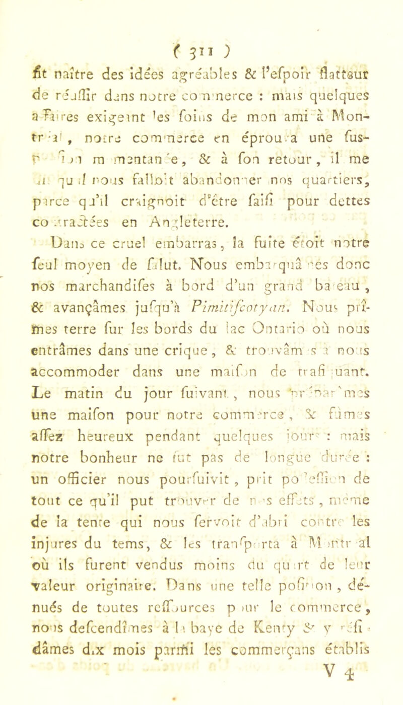 ( 5^1 ) fit naître des idées agréables 8i I’efpoir flattQur de rijiîîr dans notre coirnerce : mais quelques aTinres exlgeint ’es foins de mon ami à Mon- tr-ii, notre commerce en éprouva une fus- r î J1 m mentan'e, & à Ton retour, il me al ■]u .1 nous falloir abandon 'er nos quartiers, pirce qj’il craignoit d'etre faifi pour dettes CO .'.radiées en An deterre. Dans ce cruel embarras, la fuite étoit notre feul moyen de filut. Nous embarqua ''es donc nos marchandifes à bord d’un grand ba eau , & avançâmes jufqu’à PimitijQotyan. Nou'' prî- mes terre fur Iss bords du lac Ontario où nous entrâmes dans une crique, tro'ivâm s a no as accommoder dans une maifm de nafi uant. Le matin du jour fuivant., nous 'rrmar'mas uns maifon pour notre commmes, Se fàmas alïe35 heureux pendant quelques iour : mais notre bonheur ne rut pas de longue duree : un ofl'îcier nous pourfuivit , prit po’elii'-n de tout ce qu’il put tmovr de n ’S effets , meme de la tente qui nous fervoit d’abri contre les injures du tems, & les tran’p; rta â M mtr al où ils furent vendus moins du quirt de leur Taleur originaire. Dans une telle pofi'ion , dé- nués de toutes rcfTmt-ces p uir le commerce, nous defeendîmes à 11 baye de K.en''y fl' y ' éfî ' dames diX mois paritii les commerçans établis V 4
