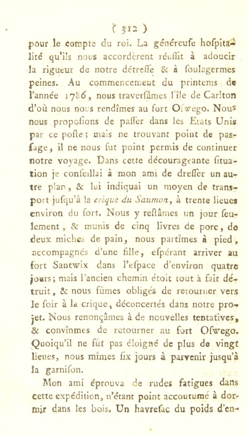 pôur le compte du roi. La généreufe horpltai- llté qu’ils nous accordèrent réufllt à adoucir la rigueur de notre détrefle Si n foulagcrmes peines. Au commenccnieut du printems de l’année lybd, nous travcrlâmes 1 île de Carlton d’où nous noi’s rendîmes au fort Ot wego. Nous nous proposons de pafTer dans les Etats Unis par ce pofle ; mais ne trouvant point de pas- sage, il ne nous fut point permis de continuer notre voyage. Dans cette décourageante {itua- tion je conleillai à mon ami de drefTer un au- tre plan, & lui indiquai un moyen de trans- port jufqu’à la crique du Saumon, à trente lieues environ du fort. Nous y reüâmes un jour feu- lement, & munis de cinq livres de porc, de deux miches de pain, nous partîmes â pied , accompagnés d’une fille, efpcrant arriver au fort Santwix dans l’efpace d’environ quatre joHrs; mais l’ancien chemin étoit tout à fait dé- truit , ti nous fûmes oblige's de retourr.er vers le foir à la crique, déconcertés dans notre pro-* jet. Nous renonçâmes à de nouvelles tentatives, & convînmes de retourner au fort Ofwrego. Quoiqu’il ne fût pas éloigné de plus de vingt lieues, nous mîmes fix jours à parvenir jusqu’à îa garnifon. ■ ^ - Mon ami éprouva de rudes fatigues dans cette expédition, n’étant point accoutumé à dor- mir dans les bois. Un havrefac du poids d’en-