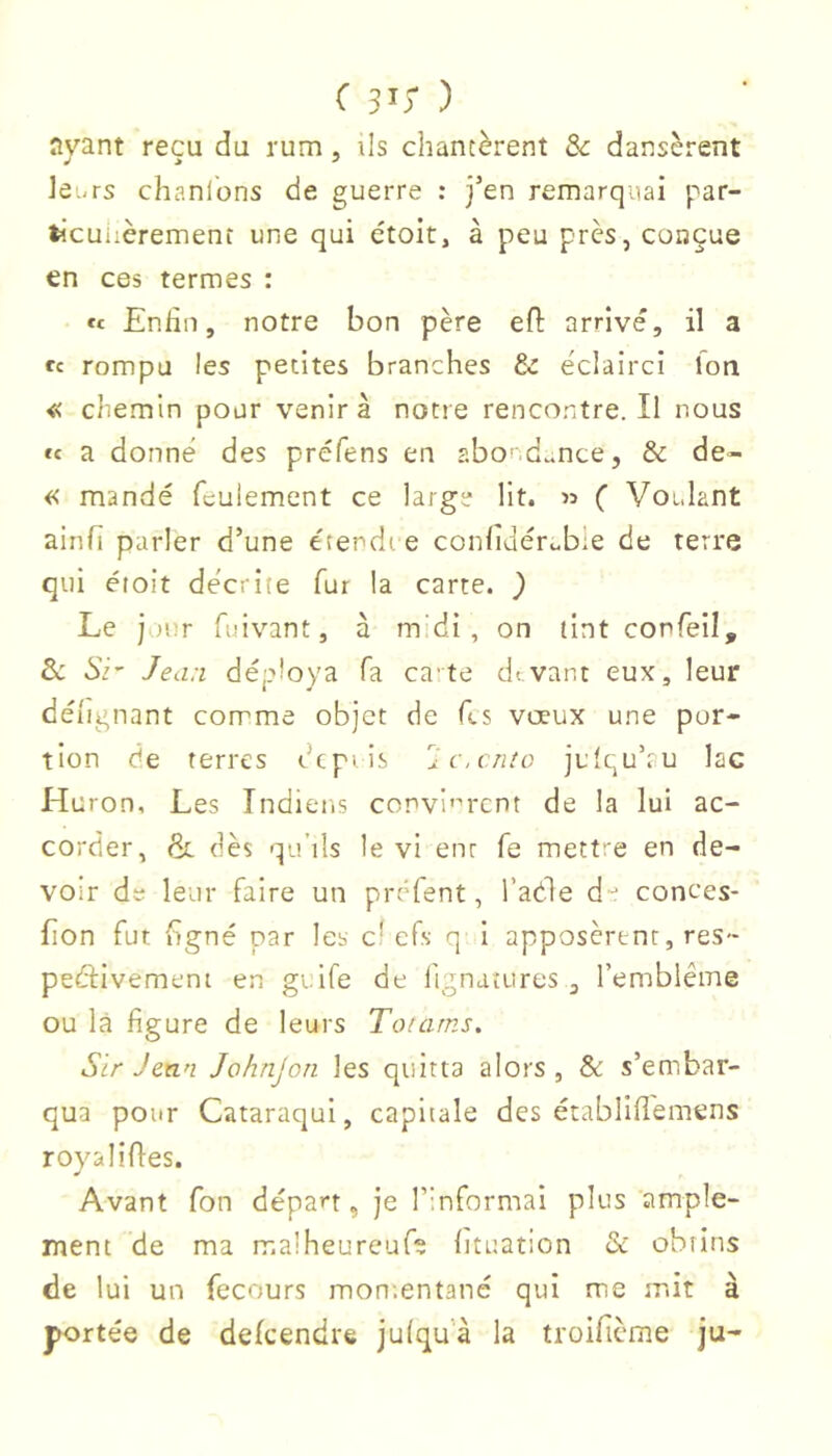 avant reçu du rum , ils chantèrent ôc dansèrent JeiiTs chantons de guerre : j’en remarquai par- tocuiièrement une qui étoit, à peu près, conçue en ces termes : ït Enfin, notre bon père efl: arrive, il a ce rompu les petites branches &: éclairci Ion « chemin pour venir à notre rencontre. Il nous « a donné des préfens en abo' d^^nce, & de- « mandé feulement ce large lit. » ( Voidant ainfi parler d’une etendi e confidérubie de terre qui étoit décrite fur la carte. } Le j uur fuivant, à m'di , on tint confeil, Sc Si' Jean déploya fa ca'te devant eux, leur déiignant comme objet de fis vœux une por- tion de terres depuis 'Ic.cruo julquhu lac Huron, Les Indiens convi'''rcnt de la lui ac- corder, & dès qu’ils le vi enr fe mett 'e en de- voir de leur faire un préfent, l’aéle d-^ conces- fion fut figné par les c’efs q i apposèrent, res- peéèivemeni en gtife de fignaîures , l’emblème ou là figure de leurs Touirns, Sir Jean Johnjon les quitta alors , & s’embar- qua pour Cataraqul, capitale des établifl'emens royal ifles. Avant fon départ, Je l’informai plus ample- ment de ma malheureuf; lituation & obtins de lui un fecours mon.entané qui me mit à portée de dekendre julqu’à la troifième ju-