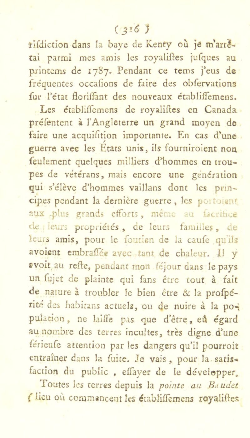 C 3-^ ^ ïïfdictîon dans la baye de Kenty où Je m'arrl- tai parmi mes amis les royaliftcs jufques au printcms de 17S7. Pendant ce tems j’eus de fréquentes occafions de faire des obfervations fur l’état florilFant des nouveaux établilTemens. Les établifl'emens de royaliftes en Canada préfentent à l’Angleterre un grand moyen do faire une acquifition importante. En cas d’une guerre avec les Etats unis, ils fournirolent non feulement quelques milliers d’hommes en trou- pes de vétérans, mais encore une génération qui s’élève d’hommes vaillans dont les prin- cipes pendant la dernière guerre , les pot toitint aux .plus grands efforts, meme au facritiuc de leurs prupriétés , de leurs famules, de leurs amis, pour le foutien de la caufe qu’ils avoient embrafiée avec tant de chaleur. II y avoit, au relie, pendant mon iéjour dans le pays un fujet de plainte qui fans être tout à fait de nature à troubler le bien être & la profpé- rité des habirans actuels, ou de nuire à la po« pulation, ne lallî's pas que d’être, eû égard au nombre des terres incultes, très digne d’une iérieufe attention par les dangers qu’il pourroit entraîner dans la fuite. Je vais , pour la satis- faction du public , effayer de le développer. Toutes les ferres depuis la pointe au Baudet ( lieu où comm«ncent les éiabliffemens royaliftes