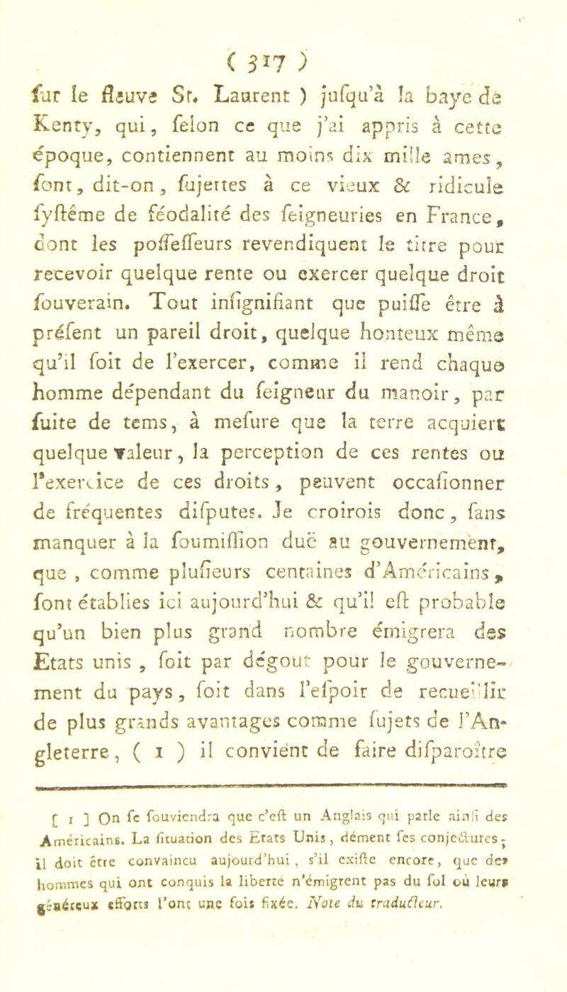 ( 31? ) far le fl fiuvî Sr, Laurent ) jufqu’à !a baye dé Kenty, qui, felon ce que j’ai appris à cette époque, contiennent au moins dix mille âmes, font, dit-on, fujertes à ce vieux & ridicule fyftéme de féodalité des feigneuries en France, dont les poiTefTeurs revendiquent le titre pour recevoir quelque rente ou exercer quelque droit fouverain. Tout iniignifiant que puiiîe être à préfent un pareil droit, quelque honteux même qu’il foit de l’exercer, comme il rend chaque homme dépendant du felgneur du manoir, par fuite de tcms, à mefure que la terre acquiert quelque Taleur, la perception de ces rentes ou l*exei\ ice de ces droits, peuvent occafionner de fréquentes difputes. Je croirois donc, fans manquer à la foumilïion duc au gouvernement, que, comme pluheurs centaines d’Américains , font établies ici aujourd’hui & qu’l! efl probable qu’un bien plus grand nombre émigrera des Etats unis , foit par dégoût pour le gouverne-- ment du pays, foit dans I’efpoir de recueüllr de plus grands avantages comme fujets de l’An- gleterre, ( I ) il convient de faire difparoitre [ I ] On fc fouviendra que c’cft un Anglais qui parle ainli des Américains. La fituation des Etars Unis, dément fes conjeilurcsj il doit être convaincu aujourd’hui, s’il cxifte encore, que de» hommes qui ont conquis la liberté n’émigrent pas du fol où leurs jéaétçux efforts l’ont une fois fixée. Nou du traduéleur.