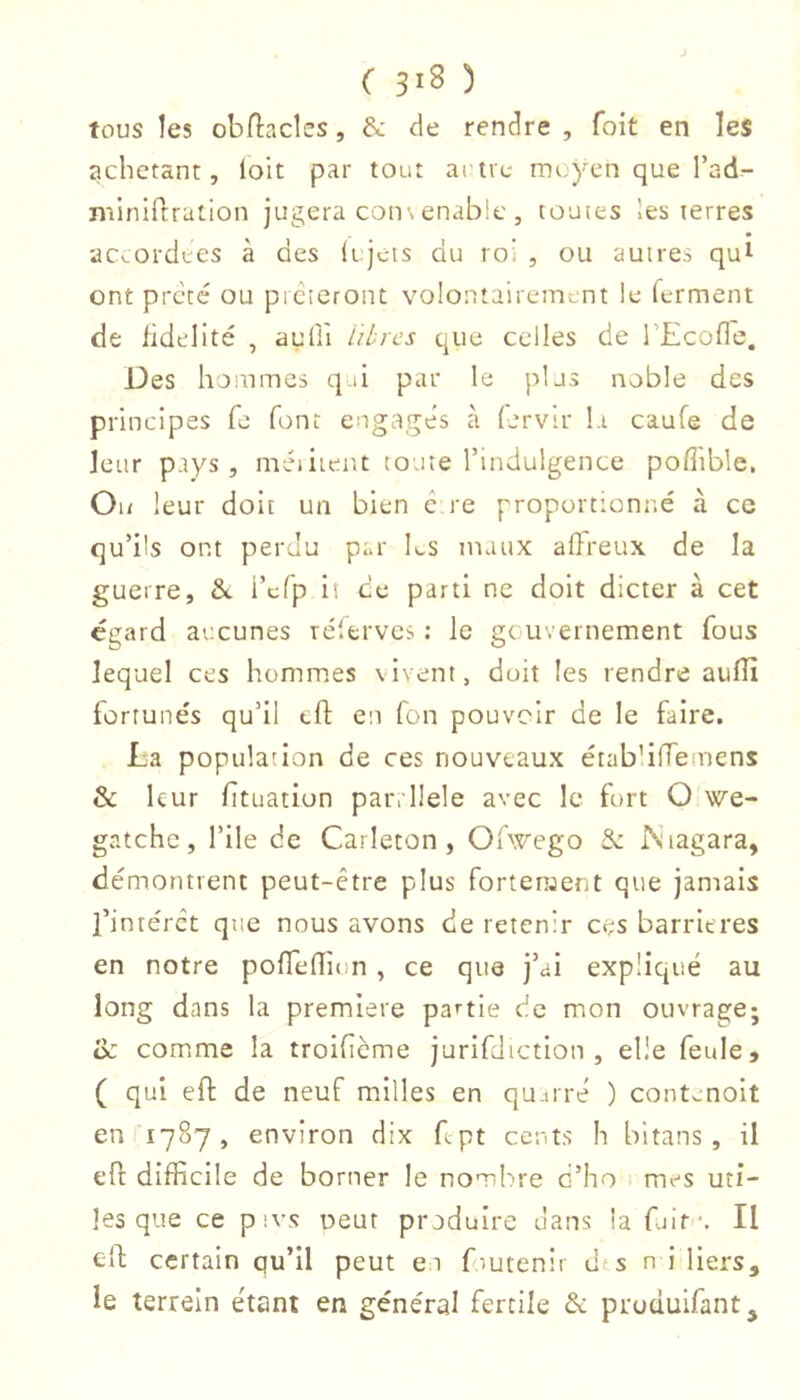 tous les obllacles, & de rendre , foit en les achetant, loit par tout artre muyen que l’ad^- niiniftration jugera con\enable , touies les terres accordées à des (i jeis du roi , ou autres qui ont prêté ou prêteront volontairement le ferment de fidelité , aufli litres que celles de rEcofle. Des hommes q d par le plus noble des principes fe font engagés à fervir I,i caufe de leur pays, méiiier.t toute l’indulgence pofiible. Ou leur doit un bien c re proportionné à ce qu’ils ont perdu par Ls tnaux aflreux de la guerre, &. i’efp it ce parti ne doit dicter à cet egard aucunes télerves ; le gouvernement fous lequel ces hommes vivent, doit les rendre aulîî fortunés qu’il tfl: en fon pouvoir de le faire. La population de ces nouveaux étab'ilTeinens & leur ftuation pari llele avec le fort O we- gatchc, l’ile de Carleton , Ofwego & Pvtagara, démontrent peut-être plus fortement que jamais l’intérêt que nous avons de retenir ces barrières en notre poffeflion , ce que j’ai expliqué au long dans la premiere partie de mon ouvrage; oc comme la troifième jurifdiction , elle feule, ( qui eft de neuf milles en qujrré ) contenoit en 11787, environ dix Lpt cents h bitans , il efl difficile de borner le nombre d’ho > mes uti- les que ce pivs oeut produire dans la fuit •. Il efi: certain qu’il peut ei fmtenir dts n i liers, le terrein étant en général fertile & produifant.