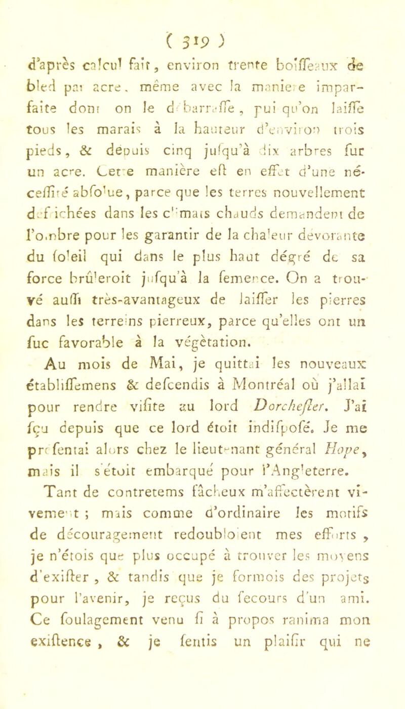( ) d’après calcul fair, environ frenfe boiffeaiix de bled pai acre, même avec la manie: e impar- faite dont on le d barr.'fTe , pui qe’on laifle tous les marais à la hauteur d’cuviion trois pieds, & déouis cinq julqu’à lix arbres fur un ac'e. Cet'e manière ed: en effet d’une né* celîiré abfo^ue, parce que les terres nouvellement d. fichées dans les c'-mais chauds demandeni de l’o-nbre pour les garantir de la cha’eur dévorante du foleil qui dans le plus haut degré de sa force brû’eroit jufqu’à la femerce. On a trou- vé aulTi très-avantageux de Jaiffer les pierres dans les terreins pierreux, parce qu’elles ont un fuc favorable à la végétation. Au mois de Mai, je quittai les nouveaux établiffemens & defcendis à Montréal où j’allai pour rendre vifite au lord Dorchefler, J’ai fçu depuis que ce lord étoit indlfpofé. Je me P rc Tentai alurs chez le lieut-nant général Hope y mais il s étoit embarqué pour l’Ang’eterre. Tant de contretems tâcKeux m’aftectèreni vi- veme-it ; mais comme d’ordinaire les motifs de décoiiragemertt redoubloient mes eflhrts , je n’étois que plus occupé à trouver les mo\ens d’exider , & tandis que je formois des projets pour l’avenir, je reçus du fecours d’un ami. Ce foulagement venu ü à propos ranima mon exidence , & je ferais un plaidr qui ne