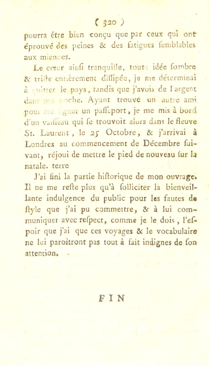 pourra être bien conçu que psr ceux qui ont éprouvé des peines & des fatigues femblables aux mienr.es. Le coïur ainfi tranquille, tout ; idée fombre & tride entièrement difÜpéc, je me déicrminai à 'litrer le pays, tandis que j‘avuis de 1 argent dau'- ,1 ■ mhe. Ayant trouve un autte amr poui i .u gtior un pafli.port, je me mis à bord d’un vaiüèau qui fe trouvoit alors dans le fleuve St. Laurent , le 25” Octobre, & j’arrivai à Londres au commencement de Décembre fui- vantj rejoui de mettre le pied de nouveau lur la natale, terre J’ai fini la partie hiflorique de mon ouvrage» Il ne me refte plus qu’à folliciter la bienveil- lante indulgence du public pour las fautes de flyle que j’ai pu commettre, ^ à lui com- muniquer avec refpect, comme je le dois, l’ef- poir que j’ai que ces voyages & le vocabulaire ne lui paroîtront pas tout à fait indignes de fon attention. - FIN
