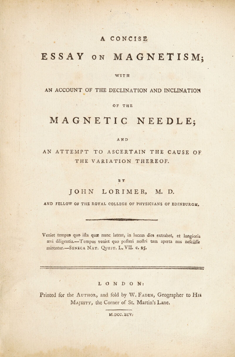 V A CONCISE > ' x ESSAY on MAGNETISM; Sr WITS AN ACCOUNT OF THE DECLINATION AND INCLINATION 1  OF THE MAGNETIC NEEDLE; AND AN ATTEMPT TO ASCERTAIN THE CAUSE OF THE VARIATION THEREOF, B Y JOHN LORI ME R, M. D. AND FELLOW OF THE ROYAL COLLEGE OF PHYSICIANS OF EDINBURGH. Veniet tempus quo ifta quae nunc latent, in lucem dies extrahet, et longioris sevi diligentia.—Tempus veniet quo pofteri noftri tarn aperta nos nefciifTe mirentur.—Seneca Nat. Quest. L. VII. c, $5, LONDON? Printed for the Author* and fold by W. Faden* Geographer to His Majesty* the Corner of St. Martin’s Lane. M. DCCiXOVi1 ! K