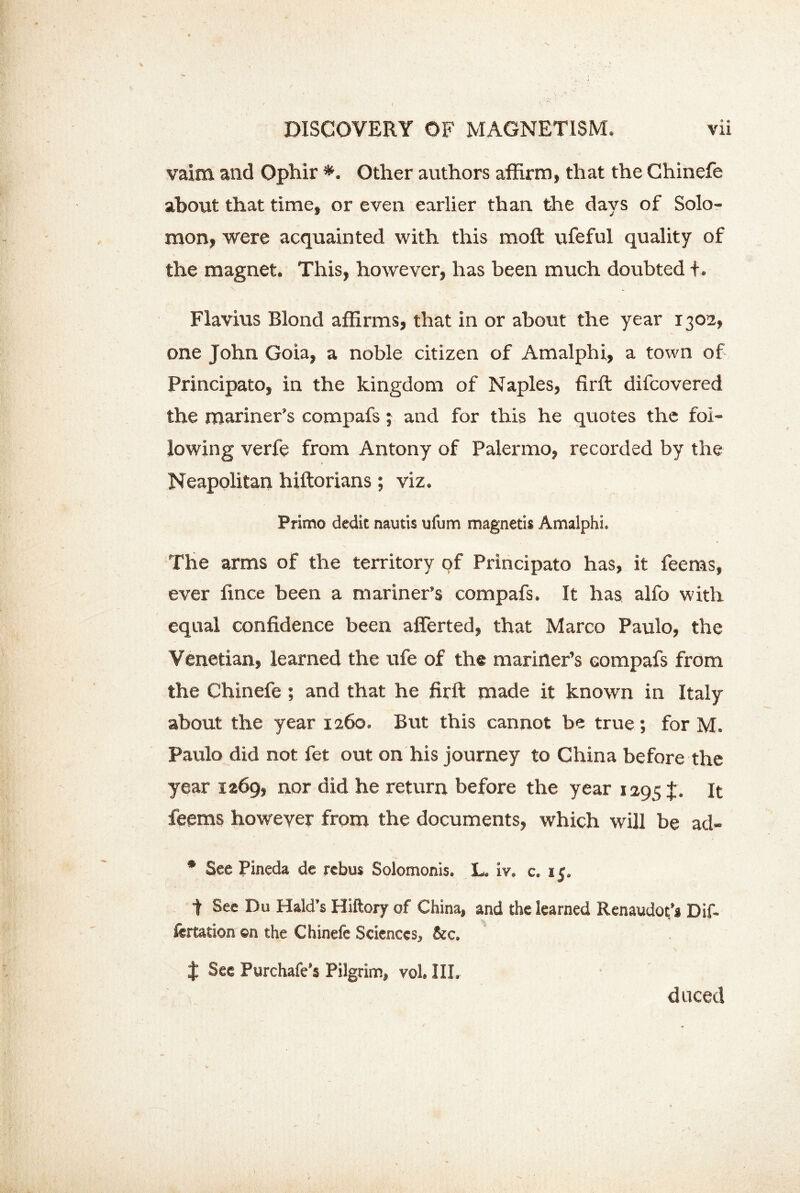 vaim and Ophir *. Other authors affirm, that the Chinefe about that time, or even earlier than the days of Solo- mon, were acquainted with this moft ufeful quality of the magnet. This, however, has been much doubted +. Flavius Blond affirms, that in or about the year 1302, one John Goia, a noble citizen of Amalphi, a town of Principato, in the kingdom of Naples, firft difcovered the mariner’s compafs; and for this he quotes the fol- lowing verfe from Antony of Palermo, recorded by the Neapolitan hiftorians; viz. Primo dedie nautis ufum magnetis Amalphi. The arms of the territory of Principato has, it feems, ever fince been a mariner’s compafs. It has alfo with equal confidence been afferted, that Marco Paulo, the Venetian, learned the ufe of the mariner’s compafs from the Chinefe ; and that he firft made it known in Italy about the year 1260. But this cannot be true; for M. Paulo did not fet out on his journey to China before the year 1269, nor did he return before the year 1295I. It feems however from the documents, which will be acl- • See Pineda de rebus Solomoms. L. iv. c. 15. t See Du Hald’s Hiftory of China, and the learned Renaudot’s Dif- fertation ©n the Chinefe Sciences, &c. % See Purchafe’s Pilgrim, vol. III. duced