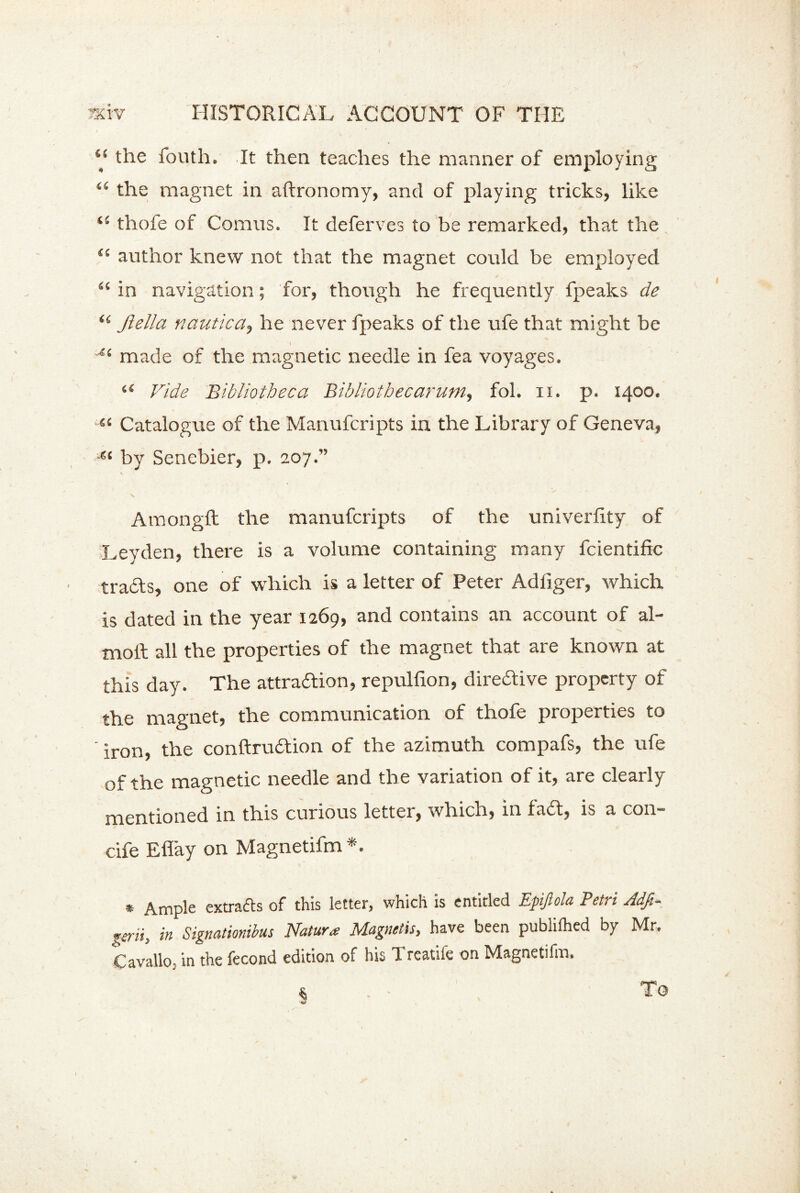 ‘{ the fouth. It then teaches the manner of employing i6 the magnet in aftronomy, and of playing tricks, like thofe of Comus. It deferves to be remarked, that the “ author knew not that the magnet could be employed “ in navigation; for, though he frequently fpeaks de <( Jlella nautica, he never fpeaks of the ufe that might be \ ~i( made of the magnetic needle in fea voyages. “ Vide Bibliotheca Bibliothecarum, fol. n. p. 1400. “ Catalogue of the Manufcripts in the Library of Geneva, e‘ by Senebier, p. 207.” Amongft the manufcripts of the univerlity of Leyden, there is a volume containing many fcientific trails, one of which is a letter of Peter Adliger, which is dated in the year 1269, and contains an account of al- tnoft all the properties of the magnet that are known at this day. The attradion, repulfxon, directive property of the magnet, the communication of thofe properties to • iron) the conftruition of the azimuth compafs, the ufe of the magnetic needle and the variation of it, are clearly mentioned in this curious letter, which, in fail, is a con- cife Efiay on Magnetifm*. * Ample extracts of this letter, which is entitled Epijlola Petri Adfe- gtrii, in Signationibus Nature Magnetis, have been publilhed by Mr. Cavallo- in the fecond edition of his 1 reatilc on Magnetifm.