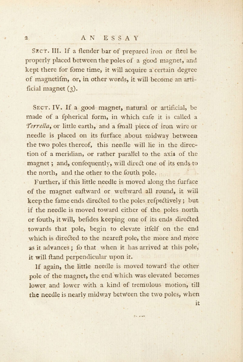 Sect. III. If a {lender bar of prepared Iron or fteel be properly placed between the poles of a good magnet, and kept there for fome time, it will acquire a certain degree of magnetifm, or, in other words, it will become an arti- ficial magnet (3). Sect. IV. If a good- magnet, natural or artificial, be made of a fpherical form, in which cafe it is called a ‘Terrella, or little earth, and a fmall piece of iron wire or needle is placed on its furface about midway between the two poles thereof, this needle will lie in the direc- tion of a meridian, or rather parallel to the axis of the magnet; and, confequently, will direct one of its ends to the north, and the other to the fouth pole. Further, if this little needle is moved along the furface of the magnet eaftward or weft ward all round, it will keep the fame ends directed to the poles refpeeftively; but if the needle is moved toward either of the poles north or fouth, it will, beftdes keeping one of its ends directed towards that pole, begin to elevate itfelf on the end which is directed to the neareft pole, the more and more as it advances; fo that when it has arrived at this pole, it will ftand perpendicular upon it. If again, the little needle is moved toward the other pole of the magnet, the end which was elevated becomes lower and lower with a kind of tremulous motion, till the needle is nearly midway between the two poles, when It