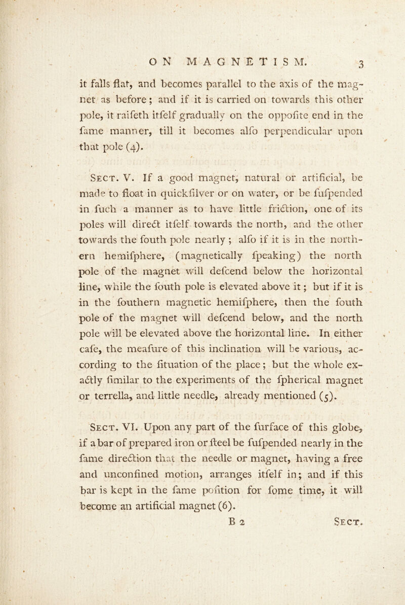 ON MAGNETISM. it falls flat, and becomes parallel to the axis of the mag- net as before; and if it is carried on towards this other pole, it raifeth itfelf gradually on the oppofite end in the fame manner, till it becomes alfo perpendicular upon that pole (4). Sect. V. If a good magnet, natural or artificial, be made to float in quickfilver or on water, or be fufpended in fuch. a manner as to have little friction, one of its poles will dire£l itfelf towards the north, and the other towards the fouth pole nearly ; alfo if it is in the north- ern hemifphere, (magnetically fpeaking) the north pole of the magnet will defcend below the horizontal line, while the fouth pole is elevated above it; but if it is in the fouthern magnetic hemifphere, then the fouth pole of the magnet will defcend below, and the north pole will be elevated above the horizontal line. In either v / • cafe, the meafure of this inclination will be various, ac- cording to the fituation of the place; but the whole ex- actly fimilar to the experiments of the fpherical magnet or terrella, and little needle, already mentioned (5). Sect, VI. Upon any part of the furface of this globe, if a bar of prepared iron or fleel be fufpended nearly in the fame direction that the needle or magnet, having a free and unconfined motion, arranges itfelf in; and if this bar is kept in the fame pofition for fome time, it will become an artificial magnet (6). B a Sect. {