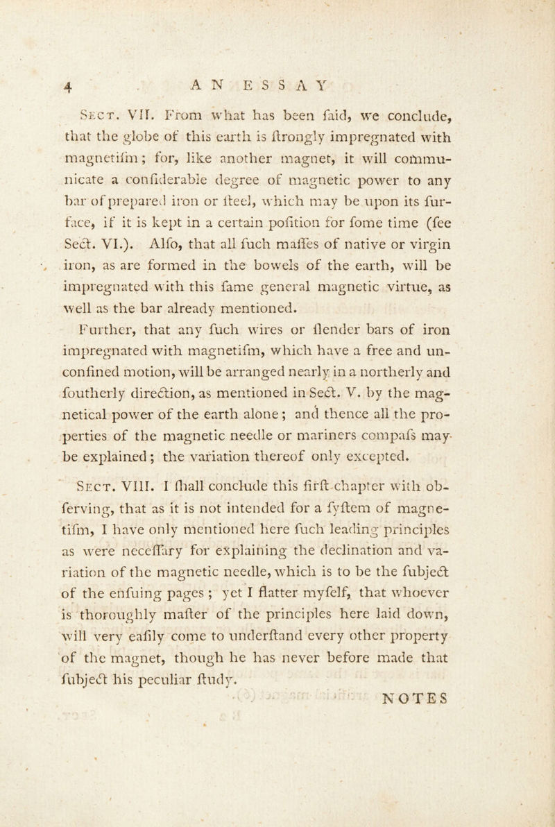 Sect. VIE From what has been faid, we conclude, that the globe of this earth is ftrongiy impregnated with magnetilm; for, like another magnet, it will cofrimu- nicate a confiderable degree of magnetic power to any bar of prepared iron or if eel, which may be upon its fur- face, if it is kept in a certain poiition for feme time (fee Sect. VI.). Alfo, that all fuch maffes of native or virgin • iron, as are formed in the bowels of the earth, will be impregnated with this fame general magnetic virtue, as well as the bar already mentioned. Further, that any fuch wires or fender bars of iron impregnated with magnetifm, which have a free and un- confmed motion, will be arranged nearly in a northerly and foutherly direction, as mentioned in Sect. V. by the mag- / netical power of the earth alone; and thence all the pro- perties of the magnetic needle or mariners compafs may- be explained ; the variation thereof only excepted. Sect. VIII. I fhall conclude this firft chapter with ob- ferving, that as it is not intended for a fyltem of magne- tifm, I have only mentioned here fuch leading principles as were neceflafy for explaining the declination and va- riation of the magnetic needle, which is to be the fubjedt of the enfuing pages ; yet I flatter myfelf, that whoever is thoroughly mailer of the principles here laid down, will very eafily come to underftand every other property of the magnet, though he has never before made that fubjeifl his peculiar ftudy. / NOTES