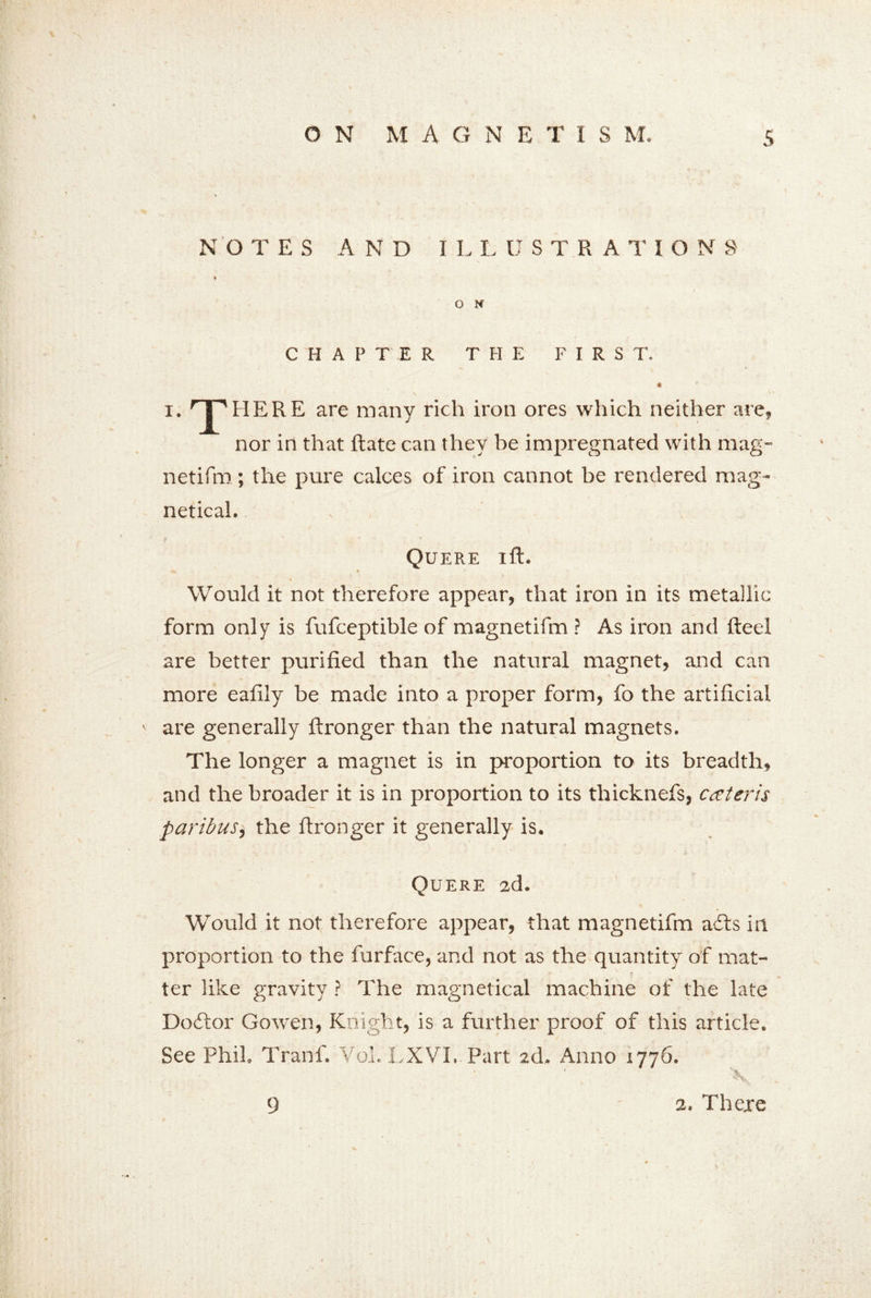 NO TES A N D I L L U STRATION S' * O N CHAP T\E R THE FIRS T. * T HERE are many rich iron ores which neither are, nor in that ftate can they be impregnated with mag- netifm ; the pure calces of iron cannot be rendered mag- netical. , f * * M v Quere ift. Would it not therefore appear, that iron in its metallic form only is fufceptible of magnetifm ? As iron and Reel are better purified than the natural magnet, and can more eafily be made into a proper form, fo the artificial are generally ftronger than the natural magnets. The longer a magnet is in proportion to its breadth, and the broader it is in proportion to its thicknefs, cceteris paribus, the fironger it generally is. Quere 2d. Would it not therefore appear, that magnetifm a£ts in proportion to the furface, and not as the quantity of mat- ter like gravity ? The magnetical machine of the late Doftor Go wen, Knight, is a further proof of this article. See Phil. Tranf. Vol. LXVI. Part 2d. Anno 1776. X, 2. There 9
