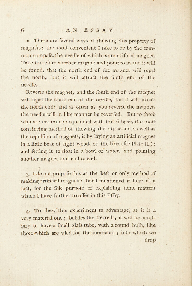 2. There are feveral ways of fhewing this property of magnets ; the mod convenient I take to be by the com- mon compafs, the needle of which is an>artificial magnet. Take therefore another magnet and point to it, and it will be found, that the north end of the magnet will repel the north, but it will attract the fouth end of the needle. Reverfe the magnet, and the fouth end of the magnet will repel the fouth end of the needle, but it will attract the north end: and as often as you reverfe the magnet, the needle will in like manner be reverfed. But to thofe who are not much acquainted with this fubjedt, the molt convincing method of fhewing the attraction as well as the repulfion of magnets, is by laying an artificial magnet in a little boat of light wood, or the like (fee Plate II.) ; and fetting it to float in a bowl of water, and pointing another magnet to it end to end. , / 3. I do not propofe this as the belt or only method of making artificial magnets; but I mentioned it here as a fadt, for the foie purpofe of explaining fome matters which I have further to offer in this Eflay. 4. To fhew this experiment to advantage, as it is a very material one ; belides the Terrella, it will be necef- fary to have a fmall glafs tube, with a round bulb, like thofe which are ufecl for thermometers; into which we drop