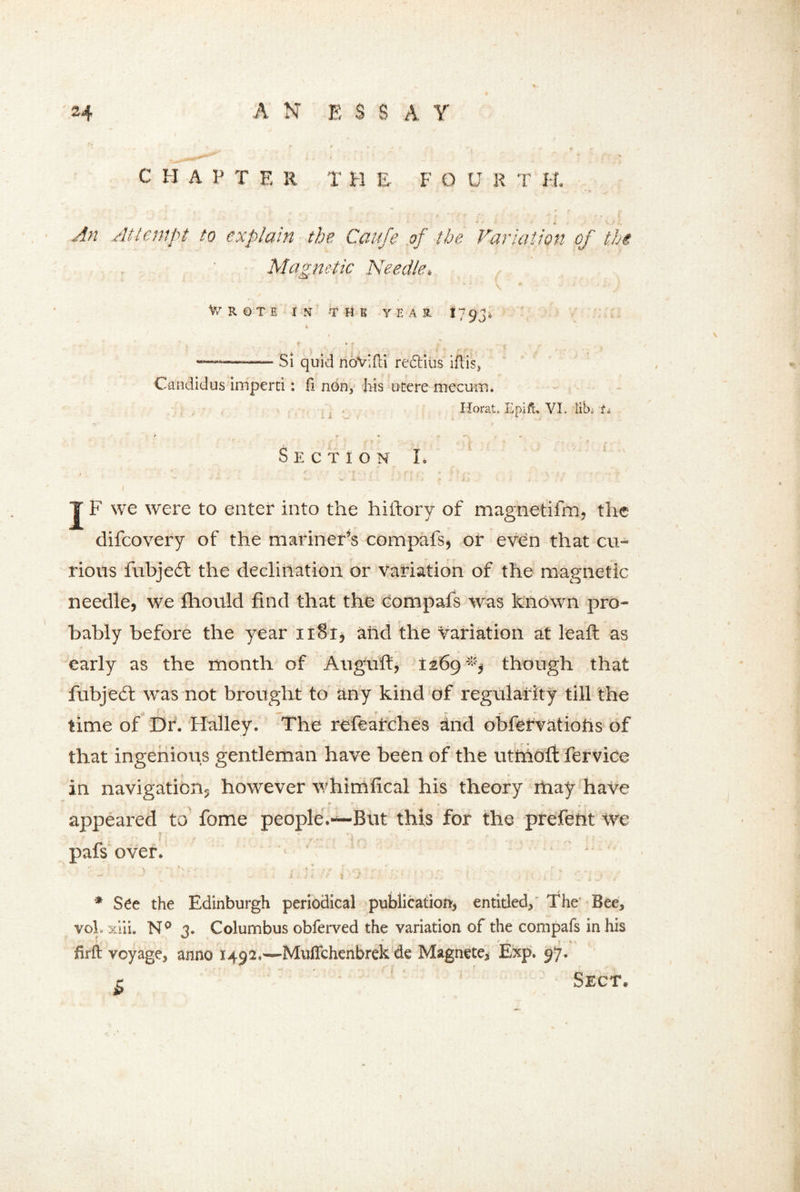 C H A P T E R T H E F O U R T H. An Attempt to explain the Cftufe of the Variation of the Magnetic Needle, Wrote in the year i793* « , . • ~—— Si quid noVifti re&ius iflis> Candidas imperti: fi non, his ucere mecum. Ilorat. Epifu VL lib. U Section L t ' r ' * ■ * 1 . • / • . v > • , . \ ' v : * '' • •• ? * f - v - t } , , it. ■ s . T F we were to enter into the hiftory of magnetifm, the difeovery of the mariner’s compafs, or even that cu- rious fubje£t the declination or variation of the magnetic needle, we fhould find that the compafs was known pro- bably before the year iiSi, add the variation at leaft as early as the month of Augufi, 1269 though that fubjeft was not brought to any kind of regularity till the time of Dr. Halley. The refearches and obfervatiohs of that ingenious gentleman have been of the utmofi: fervice in navigation, however whimfical his theory may have ' r k i- * ... appeared to fome people.~But this for the prefent we pafs over. ' . * See the Edinburgh periodical publication', entitled. The’ Bee, voL xiii. Na 3. Columbus obferved the variation of the compafs in his T ' r * firft voyage, anno 1492.—Muffchenbrek de Magnete* Exp. 97. ' •* * • ' ' ”* • • ' f \ < P