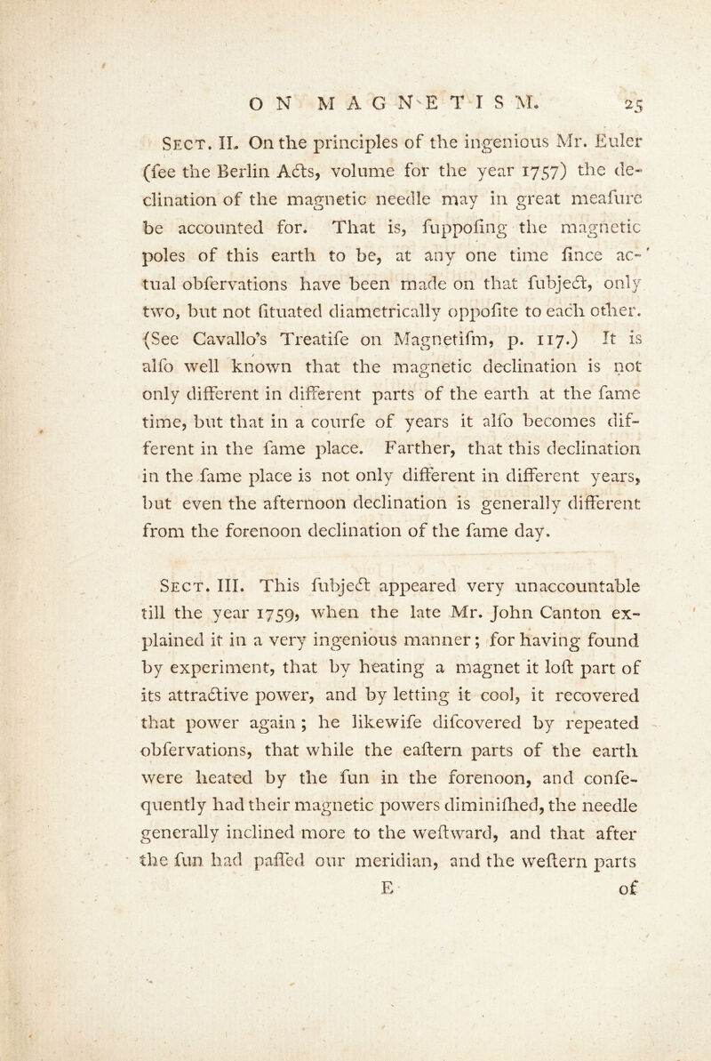 Sect. II. On the principles of the ingenious Mr. Euler I ' 1 , (fee the Berlin Adis, volume for the year 1757) the de- clination of the magnetic needle may in great meafure be accounted for. That is, fuppofing the magnetic j poles of this earth to be, at any one time fince ac~' tual obfervations have been made on that fubjecl, only two, but not [ituated diametrically oppolite to each other. (See Cavallo’s Treatife on Magnetifm, p. 117.) It is alfo well known that the magnetic declination is not only different in different parts of the earth at the fame time, but that in a courfe of years it alfo becomes dif- ferent in the fame place. Farther, that this declination in the fame place is not only different in different years, but even the afternoon declination is generally different from the forenoon declination of the fame day. Sect. III. This fubjedl appeared very unaccountable till the year 1759, when the late Mr. John Canton ex- plained it in a very ingenious manner; for having found by experiment, that by heating a magnet it loft part of '4 » _ • its attradlive power, and by letting it cool, it recovered that power again ; he likewife difeovered by repeated obfervations, that while the eaftern parts of the earth were heated by the fun in the forenoon, and confe- quently had their magnetic powers diminifhed, the needle generally inclined more to the weftward, and that after the fun had paffed our meridian, and the weftern parts E ■ of /