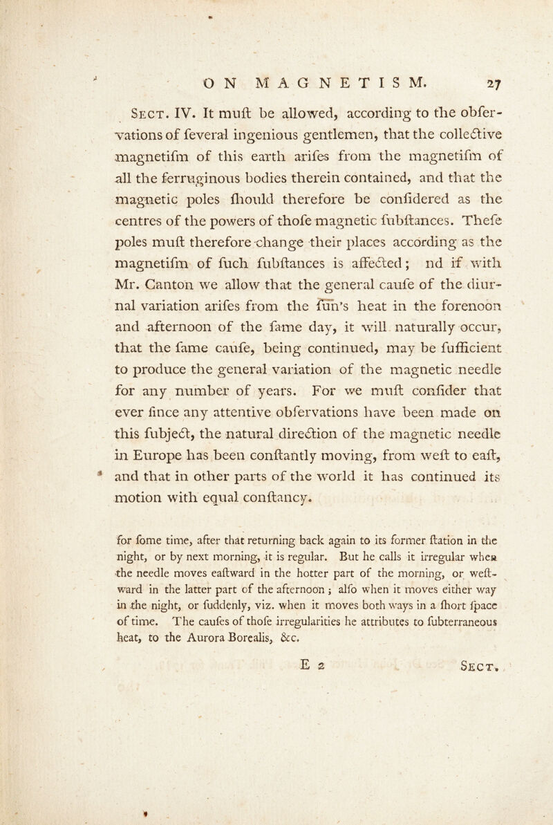 >1 Sect. IV. It muft be allowed, according to the obfer- vationsof feveral ingenious gentlemen, that the collective magnetifm of this earth arifes from the magnetifm of all the ferruginous bodies therein contained, and that the magnetic poles fhould therefore be confidered as the centres of the powers of thofe magnetic fubftances. Thefe poles muft therefore change their places according as the magnetifm of fuch fubftances is affeCted; nd if with Mr. Canton we allow that the general caufe of the diur- nal variation arifes from the fun’s heat in the forenoon and afternoon of the fame day, it will naturally occur, that the fame caufe, being continued, may be fufiicient to produce the general variation of the magnetic needle for any number of years. For we muft confider that ever fince any attentive obfervations have been made on this fubjeCt, the natural direction of the magnetic needle in Europe has been conftantly moving, from weft to eaft, * and that in other parts of the world it has continued its motion with equal conftancy* for fome time, after that returning back again to its former ftation in the night, or by next morning, it is regular. But he calls it irregular when the needle moves eaftward in the hotter part of the morning, or weft- ward in the latter part of the afternoon ; alfo when it moves either way in the night, or fuddenly, viz. when it moves both ways in a fhort fpace of time. The caufes of thofe irregularities he attributes to fubterraneous heat, to the Aurora Borealis, &c.