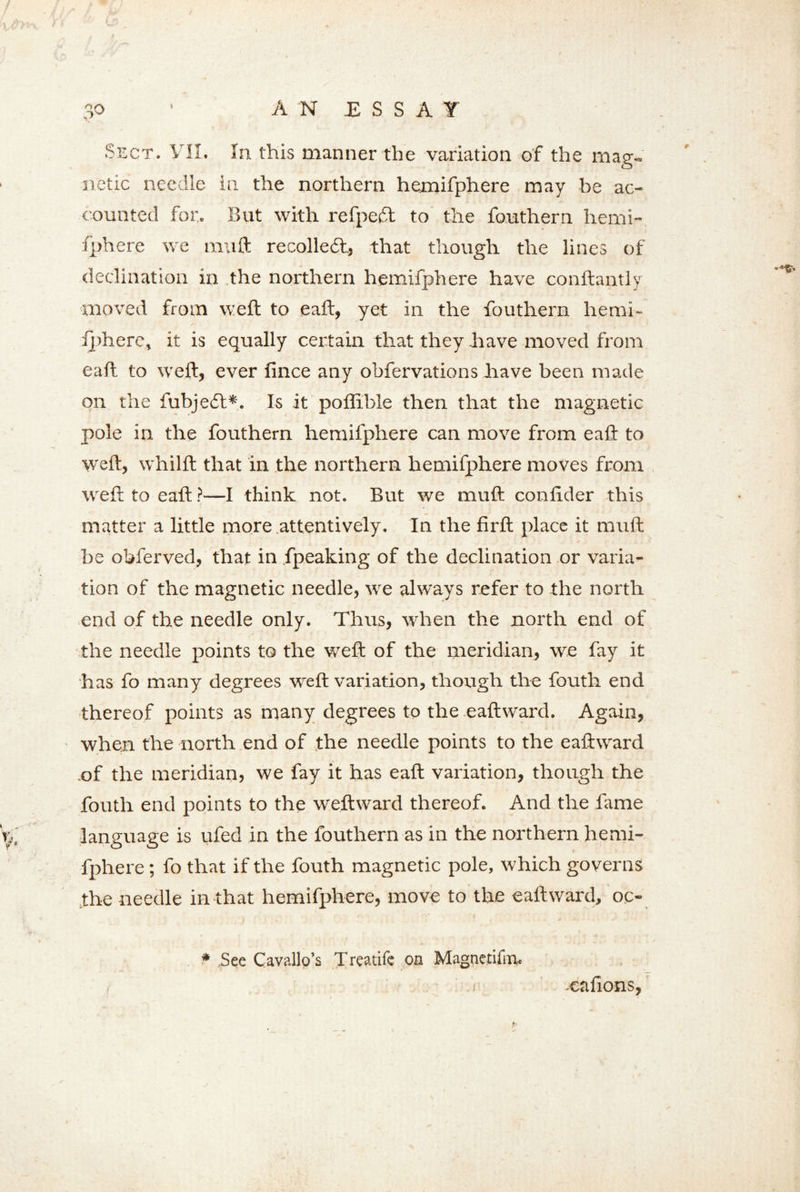 Sect. VII. In this manner the variation of the mag- netic needle in the northern hemifphere may be ac- counted for. But with refpeft to the fouthern hemi- fphere we muft recollect, that though the lines of declination in the northern hemifphere have conftantly moved from weft to eaft, yet in the fouthern liemi- iphere, it is equally certain that they have moved from eaft to weft, ever lince any obfervations have been made on the fubjedt*. Is it poflible then that the magnetic pole in the fouthern hemifphere can move from eaft to weft, whilft that in the northern hemifphere moves from weft to eaft ?—I think not. But we muft conftder this matter a little more attentively. In the firft place it muft be obferved, that in fpeaking of the declination or varia- tion of the magnetic needle, we always refer to the north end of the needle only. Thus, when the north end of the needle points to the weft of the meridian, we fay it has fo many degrees weft variation, though the fouth end thereof points as many degrees to the eaftward. Again, when the north end of the needle points to the eaftward of the meridian, we fay it has eaft variation, though the fouth end points to the weftward thereof. And the fame p language is ufed in the fouthern as in the northern hemi- fphere ; fo that if the fouth magnetic pole, which governs the needle in that hemifphere, move to the eaftward, oc- * .See Cavallo’s Treatife on Magnetifm. cafions,