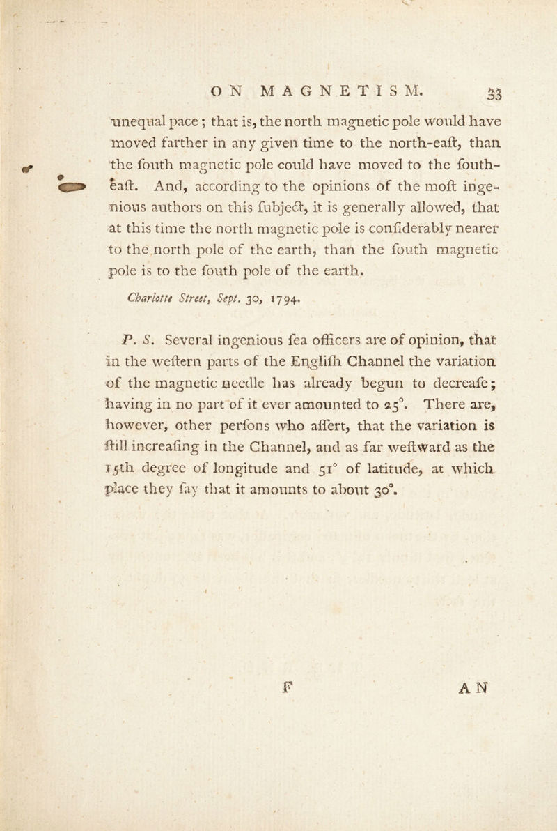 unequal pace; that is, the north magnetic pole would have moved farther in any given time to the north-eaft, than the fouth magnetic pole could have moved to the fouth- eaft. And, according to the opinions of the moft inge- nious authors on this fubjedt, it is generally allowed, that at this time the north magnetic pole is conflderably nearer to the north pole of the earth, than the fouth magnetic pole is to the fouth pole of the earth. Charlotte Street, Sept. 30, 1794. P. S. Several ingenious fea officers are of opinion, that in the weftern parts of the Englifh Channel the variation of the magnetic needle has already begun to decreafe; having in no part of it ever amounted to 25°. There are, however, other perfons who affert, that the variation is ftill increafing in the Channel, and as far weftward as the 15th degree of longitude and 51° of latitude, at which place they fay that it amounts to about 30°. F AN