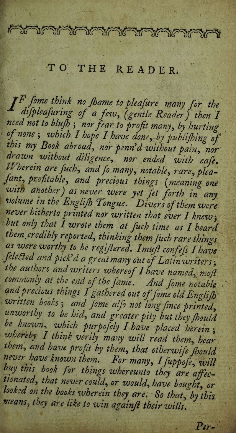 r TO THE READER. JF feme think no Jhame to pleafure many for the difpleafuring of a few, (gentle Reader) then I need not to blujh ; nor fear to profit many, hy hurting ■ of none ; which I hope I have dom^hy pubii/hing of this my Book abroad, nor pend’d without pain, nor drawn without diligence, nor ended with eafe. Wherein are fuch, andfe many, notable, rare,plea- fant, profitable, and precious things (meaning one with another) as never were yet fit forth in any volume in the Englijh Tongue. Divers of them were never hitherto printed nor written that ever I knew, but only that I wrote them at fuch time as I heard tmm.credibly reported, thinking them fuch rare things as were worthy to be regifiered. I mu ft confefs I have file bledand pick'd a great many out of Latin writers-, toe authors and writers whereof I have named, mofi commonly at the end of the fame. And feme notable ■ and precious, things I gathered out of feme old Englijh . written books; and Jome alfe not long fence printed, unworthy to be hid, and greater pity but they Jhould be known, which purpofely I have placed herein; whereby / think verily many will read them, hear them, and have profit by them, that otherwife Jhould ' never have known them. For many, Ifuppofe, will buy this book for things whereunto they are afiec- tionated, that never could, or would, have bought, or looked on the books wherein they are. So that, by this means, they are like to win againfi their wills. Per-