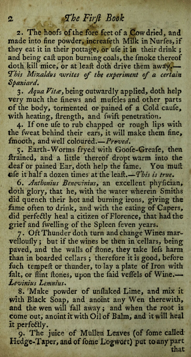 2. The hoofs of the fore feet of a Cow dried, and made into fine powder, increafeth Milk inNurfes, if they eat it in their pottage, or ufe it in their drink ; and being caft upon burning coals, the fmoke thereof doth kill mice, or at leaft doth drive them awafy?— *This Mizaldus writes of the experiment of a certain Spaniard. 3. Aqua Vitee, being outwardly applied, doth help very much the finews and mufcles and other parts of the body, tormented or pained of a Cold caufe, with heating, ftrength, and fwifl penetration. 4. If one ufe to rub chapped or rough lips with the fweat behind their ears, it will make them fine, fmooth, and well coloured.—Proved. 5. Earth-Worms fryed with Goofe-Greafe, then ftrained, and a little thereof dropt warm into the deaf or pained Ear, doth help the fame. You mult 4ife it half a dozen times at the leaft.—T*his is true. 6. Anthonius Benevinius, an excellent phyfician, doth glory, that he, with the water wherein Smiths did quench their hot and burning irons, giving the fame often to drink, and with the eating of Capers, did perfectly heal a citizen of Florence, that had the grief and fwelling of the Spleen feven years. 7. Oft Thunder doth turn and change Wines mar- velloufly; but if the wines be then in cellars, being paved, and the walls of ftone, they take lefs harm than in boarded cellars; therefore it is good, before fuch tempeft or thunder, to lay a plate of Iron with fait, or flint ftones, upon the laid veflels of Wine.— Levinius Lemnius. 8. 'Make powder of unflaked Lime, and mix it with Black Soap, and anoint any Wen therewith, and the wen will fall away; and when the root is come out, anoint it with Oil of Balm, and it will heal It perfe&ly. 9. The juice of Mullen Leaves (of fome called Hedge-Taper, and of fome Logwort) put to any part that