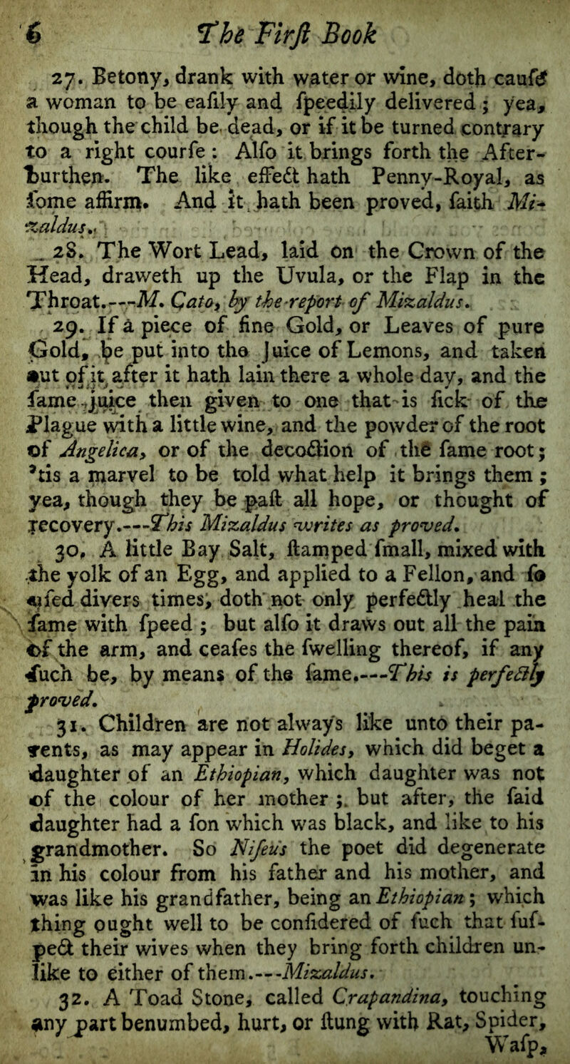 27. Betony, drank with water or wine, doth caufg a woman to be eaJily and fpeedily delivered ; yea, though the child be. dead, or if it be turned contrary to a right courfe : Alfo it brings forth the After- turthen. The like effedt hath Penny-Royal, as fome affirm. And it hath been proved, faith Mi- %aldus+{\ ... 28. The Wort Lead, laid on the Crown of the Head, draweth up the Uvula, or the Flap in the Throat.---M.Qato, by the report of Mizaldus. 29. If a piece of fine Gold, or Leaves of pure Gold, he put into the Juice of Lemons, and taken •ut of it after it hath lain there a whole day, and the fame?juice then given to one that-is fick of the Plague with a little wine, and the powder of the root of Angelica, or of the decodlion of tha fame root; *tis a marvel to be told what help it brings them ; yea, though they be paft all hope, or thought of yecovery.—This Mizaldus writes as proved. 30. A little Bay Salt, ftamped fmall, mixed with ,the yolk of an Egg, and applied to a Fellon, and f® <*jfed divers times, doth not only perfe&ly heal the fame with fpeed ; but alfo it draws out all the pain of the arm, and ceafes the fwelling thereof, if any 4uch be, by means of the lame.—Thh is perfettly f roved. 31. Children are not always like unto their pa- rents, as may appear in Holidesy which did beget a ■daughter of an Ethiopian, which daughter was not of the colour of her mother but after, the faid daughter had a fon which was black, and like to his grandmother. So Nifeus the poet did degenerate in his colour from his father and his mother, and was like his grandfather, being an Ethiopian-, which thing ought well to be confidered of fuch that fuf- pe& their wives when they bring forth children un- like to either of them .---Mizaldus. 32. A Toad Stone, called Crapandbia, touching any part benumbed, hurt, or Hung with Rat, Spider, Wafp,