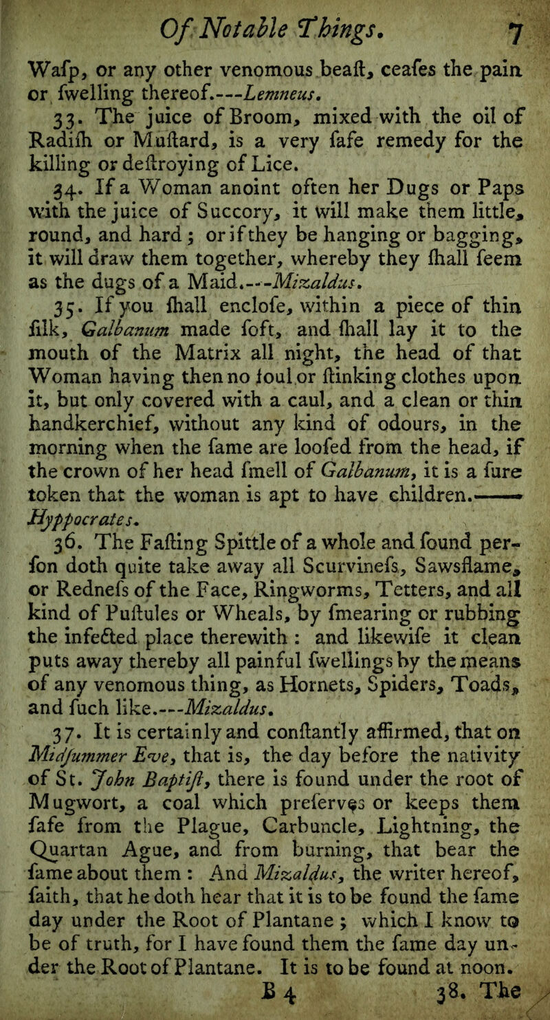 Wafp, or any other venomous beaft, ceafes the pain or fwelling thereof.—Lemneus. 33. The juice of Broom, mixed with the oil of Radiih or Muftard, is a very fafe remedy for the killing or deflroying of Lice. 34. If a Woman anoint often her Dugs or Paps with the juice of Succory, it will make them little, round, and hard ; or if they be hanging or bagging, it will draw them together, whereby they fliall feem as the dugs of a M aid. - - -Mizaldus. 35. If you {hall enclofe, within a piece of thin filk, Galbanum made foft, and fhall lay it to the mouth of the Matrix all night, the head of that Woman having then no foul or {linking clothes upon it, but only covered with a caul, and a clean or thin handkerchief, without any kind of odours, in the morning when the fame are loofed from the head, if the crown of her head fmell of Galbanum, it is a fure token that the woman is apt to have children.—— Hyppocrates* 36. The Fading Spittle of a whole and found per- fon doth quite take away all Scurvinefs., Saws flame, or Rednefs of the Face, Ringworms, Tetters, and all kind of Puflules or Wheals, by fmearing or rubbing the infedled place therewith : and likewife it clean puts away thereby all painful fwellingshy the means of any venomous thing, as Hornets, Spiders, Toads, and fuch like.—Mizaldus. 37. It is certainly and conflantly affirmed, that on Midfummer E*ve3 that is, the day before the nativity of St. John Baptijiy there is found under the root of Mugwort, a coal which preferv^s or keeps them fafe from the Plague, Carbuncle, Lightning, the Quartan Ague, and from burning, that bear the fame about them : And Mizaldus, the writer hereof, faith, that he doth hear that it is to be found the fame day under the Root of Plantane ; which I know to be of truth, for I have found them the fame day un - der the Root of Plantane. It is to be found at noon. £ 4 3 8. The