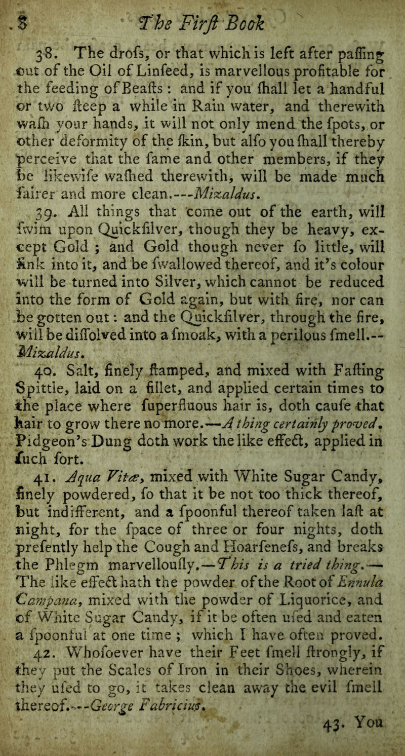 38. The drofs, or that which is left after palling cut of the Oil of Linfeed, is marvellous profitable for the feeding of Bealls : and if you fhall let a handful or two Heep a while in Rain water, and therewith wafh your hands, it will not only mend the fpots, or other deformity of the Ikin, but alfo you (hall thereby perceive that the fame and other members, if they be likewife waflied therewith, will be made much fairer and more clean.—Mizaldus. 39. All things that come out of the earth, will fwim upon Quickfilver, though they be heavy, ex- cept Gold ; and Gold though never fo little, will &nk into it, and be fwallowed thereof, and it’s colour will be turned into Silver, which cannot be reduced into the form of Gold again, but with fire, nor can be gotten out: and the Quicldilver, through the fire, will be diiTolved into a fmoak, with a perilous fmell.~ Mizaldus. 40. Salt, finely ftamped, and mixed with Falling Spittle, laid on a fillet, and applied certain times to the place where fuperfiuous hair is, doth caufe that hair to grow there no more.—A thing certainly proved, Pidgeon’s Dung doth work the like effect, applied in jfuch fort. 41. Aqua Vi tee y mixed with White Sugar Candy, finely powdered, fo that it be not too thick thereof, but indifferent, and a fpoonful thereof taken lall at night, for the fpace of three or four nights, doth prefently help the Cough and Hoarfenefs, and breaks the Phlegm marvelloully. — This is a tried thing.— The like effect hath the powder of the Root of Ennula Carnpana, mixed with the powder of Liquorice, and of White Sugar Candy, if it be often ufed and eaten a fpoonful at one time ; which I have often proved. 42. Whofoever have their Feet fmell llrongly, if they put the Scales of Iron in their Shoes, wherein they ufed to go, it takes clean away the evil fmell thereof.—-George Fabriciui. 43. You