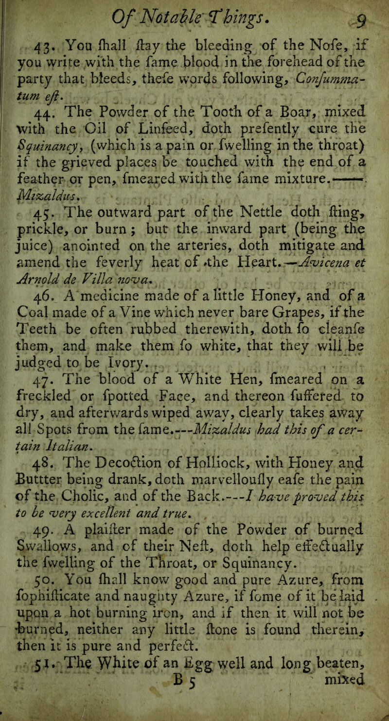 43. You lhall Hay the bleeding of the Nofe,-if you write with the fame blood in the forehead of the party that bleeds, thefe words following, Confumma- turn eft* 44. The Powder of the Tooth of a Boar, mixed with the Oil of Linfeed, doth prefently cure the Squinancy, (which is a pain or fwelling in the throat) if the grieved places be touched with the end of a feather or pen, fmeared with the fame mixture.-— Myscaldits* 45. The outward part of the Nettle doth ding, prickle, or burn ; but the inward part (being the juice) anointed on the arteries, doth mitigate and amend the feverly heat of »the Heart. —Avicena et Arnold de Villa nova* 46. A medicine made of a little Honey, and of a Coal made of a Vine which never bare Grapes, if the Teeth be often rubbed therewith, doth fo cleanfe them, and make them fo white, that they will be judged to be Ivory. ; , 47. The blood of a White Hen, fmeared on a freckled or fpotted Face, and thereon fuffered to dry, and afterwards wiped away, clearly takes away all Spots from the fame.—Mizaldus had this of a cer- tain Italian. 48. The Deco&ion of Holliock, with Honey and Buttter being drank, doth maryelloufly eafe the pain of the Cholic, and of the Back.---/ have proved this to be very excellent and true. 49. A plaiiler made of the Powder of burned Swallows, and of their Ned, doth help eite&ually the fwelling of the Throat, or Squinancy. 50. You fhall know good and pure Azure, from fophifticate and naughty Azure, if feme of it be laid upon a hot burning iron, and if then it will not be ♦burned, neither any little Hone is found therein, then it is pure and perfe&i 5 J. The. White of an Egg well and long beaten,