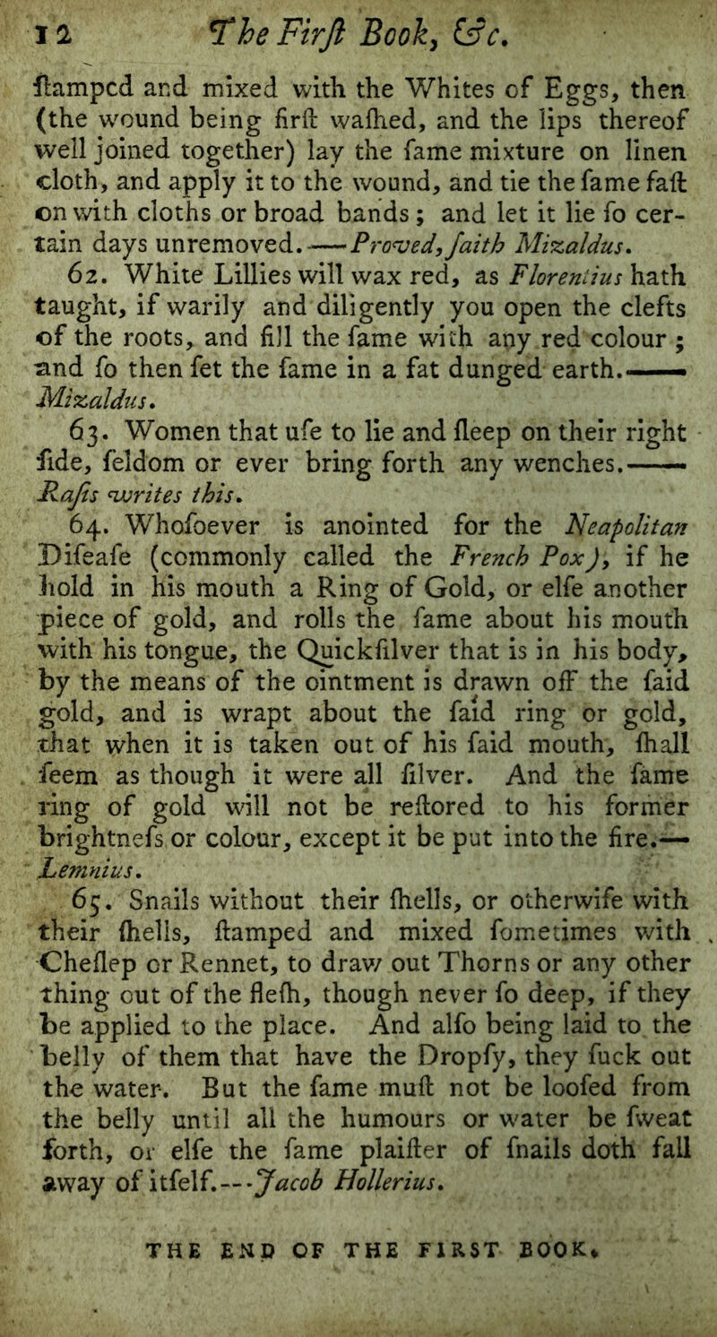 damped and mixed with the Whites of Eggs, then (the wound being firft wafhed, and the lips thereof well joined together) lay the fame mixture on linen cloth, and apply it to the wound, and tie the fame fall on with cloths or broad bands ; and let it lie fo cer- tain days unremoved Proved, faith Mizaldus. 62. White Lillies will wax red, as Floreniius hath taught, if warily and diligently you open the clefts of the roots, and fill the fame with any red colour ; sind fo then fet the fame in a fat dunged earth.— Mixaldus. 63. Women that ufe to lie and deep on their right fide, feldom or ever bring forth any wenches.—— Rafts writes this. 64. Whofoever is anointed for the Neapolitan Difeafe (commonly called the French Pox), if he hold in his mouth a Ring of Gold, or elfe another piece of gold, and rolls the fame about his mouth with his tongue, the Quickfilver that is in his body, by the means of the ointment is drawn off the faid gold, and is wrapt about the faid ring or gold, that when it is taken out of his faid mouth, fhall feem as though it were all filver. And the fame ring of gold will not be redored to his former brightnefs.or colour, except it be put into the fire.— Lemnius. 65. Snails without their fhells, or otherwife with their (hells, damped and mixed fometimes with Cheflep or Rennet, to draw out Thorns or any other thing out of the flefh, though never fo deep, if they be applied to the place. And alfo being laid to the belly of them that have the Dropfy, they fuck out the water. But the fame mud not be loofed from the belly until all the humours or water be fweat forth, or elfe the fame plaider of fnails doth fall away of itfel—-Jacob Hollerius. THE END OF THE FIRST BOOK*