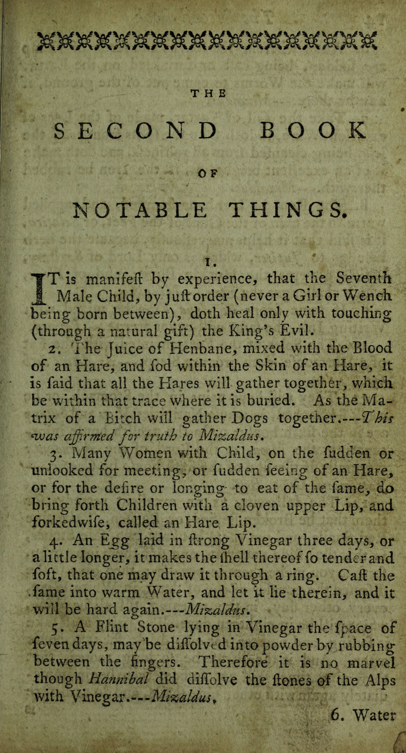 THE SECOND BOOK 0 F NOTABLE THINGS. i. IT is manifeft by experience, that the Seventh Male Child, by juft order (never a Girl or Wench being born between), doth heal only with touching (through a natural gift) the King’s Evil. 2. The Juice of Henbane, mixed with the Blood of an Hare, and fod within the Skin of an Hare, it is faid that all the Hares will gather together, which be within that trace where it is buried. As the Ma- trix of a Bitch will gather Dogs together.—2TA •■was affirmed for truth to Mzzaldus. 3. Many Women with Child, on the Bidden or unlooked for meeting, or fudden feeing of an Hare, or for the defire or longing to eat of the fame, do bring forth Children with a cloven upper Lip, and forkedwife, called an Hare Lip. 4. An Egg laid in ftroftg Vinegar three days, or a little longer, it makes the (hell thereof fo tender and foft, that one may draw it through a ring. Caft the .fame into warm Water, and let it lie therein, and it will be hard again .—Mzzaldus. 5. A Flint Stone lying in Vinegar the fpace of fevendays, may be diftolved into powder by rubbing between the fingers. Therefore it is no marvel though Hannibal did diftblve the ftones of the Alps with Vinegar.—-Mi%aldusf 6. Water irx'k. T . T. L