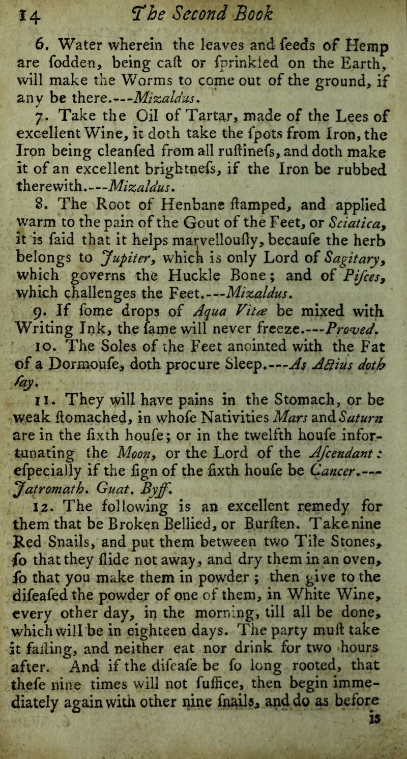 6. Water wherein the leaves and feeds of Hemp are fodden, being caft or fp rinkied on the Earth, will make the Worms to come out of the ground, if any be there.— Mizaldus. 7. Take the Oil of Tartar, made of the Lees of excellent Wine, it doth take the fpots from Iron, the Iron being cleanfed from all ruftinefs, and doth make it of an excellent brightnefs, if the Iron be rubbed therewith Mizaldus. S. The Root of Henbane flamped, and applied warm to the pain of the Gout of the Feet, or Sciatica, it is faid that it helps marvelloufty, becaufe the herb belongs to Jupiter, which is only Lord of Sagitary, which governs the Huckle Bone; and of Pifces, which challenges the Peer.-—Mizaldus. 9. If fome drops of Aqua Vita be mixed with Writing Ink, the fame will never freeze.—Proved. 10. The Soles of the Feet anointed with the Fat of a Dormoufe, doth procure Sleep.— As Attius doth fay. 11. They will have pains in the Stomach, or be weak flomached, in whole Nativities Mars and Saturn are in the fixth houfe; or in the twelfth houfe infor- tunating the Moon, or the Lord of the Afcendant efpecially if the fign of the iixth houfe be Cancer.— Jatromath. Guat. Byff. 12. The following is an excellent remedy for them that be Broken Bellied, or Burflen. Take nine Red Snails, and put them between two Tile Stones, fo that they Aide not away, and dry them in an oven, fo that you make them in powder ; then give to the difeafed the powder of one of them, in White Wine, every other day, in the morning, till all be done, which will be in eighteen days. The party muft take it failing, and neither eat nor drink for two hours after. And if the difeafe be fo long rooted, that thefe nine times will not fullice, then begin imme- diately again with other nine fnails, and do as before