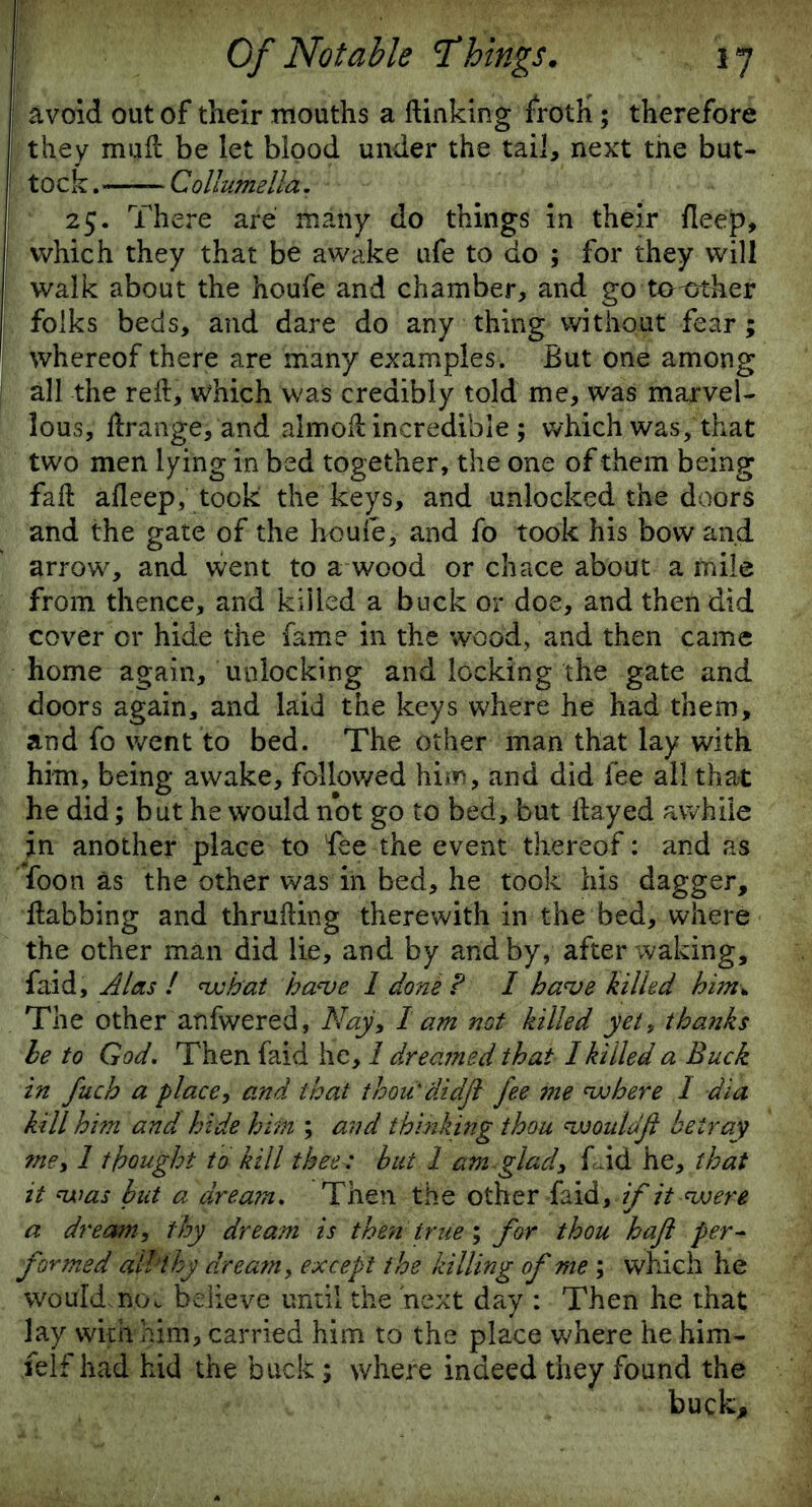 avoid out of their mouths a (linking froth; therefore they mud be let bipod under the tail, next the but- tock . — Collumella. 25. There are many do things in their deep, which they that be awake ufe to do ; for they will walk about the houfe and chamber, and go tocher folks beds, and dare do any thing without fear; whereof there are many examples. But one among all the reft> which was credibly told me, was marvel- lous, ftrange, and aimod incredible ; which was, that two men lying in bed together, the one of them being fad aflee'p, took the keys, and unlocked the doors and the gate of the houfe, and fo took his bow and arrow, and went to a wood or chace about a mile from thence, and killed a buck or doe, and then did cover or hide the fame in the wood, and then came home again, unlocking and locking the gate and doors again, and laid the keys where he had them, and fo went to bed. The other man that lay with him, being awake, followed him, and did fee all that he did; but he would not go to bed, but ftayed awhile in another place to fee the event thereof: and as foon as the other was in bed, he took his dagger, tabbing and thrufting therewith in the bed, where the other man did lie, and by and by, after waking, faid, Alas ! what have 1 done P I have killed him* The other anfwered, Nay, 1 am not killed yet, thanks he to God. Then faid he, 1 dreamed that I killed a Buck in fuch a place, and that thou'didjl fee me where I dia kill him and hide him ; and thinking thou wouldft betray me, 1 thought to kill theet but 1 am glad, f^id he, that it was hut a dream. Then the other faid, if it were a dream, thy dream is then true; for thou haft per- formed all thy dream, except the killing of me ; which he would.noc believe until the next day : Then he that lay with him, carried him to the place where he him- felf had hid the buck; where indeed they found the buck.