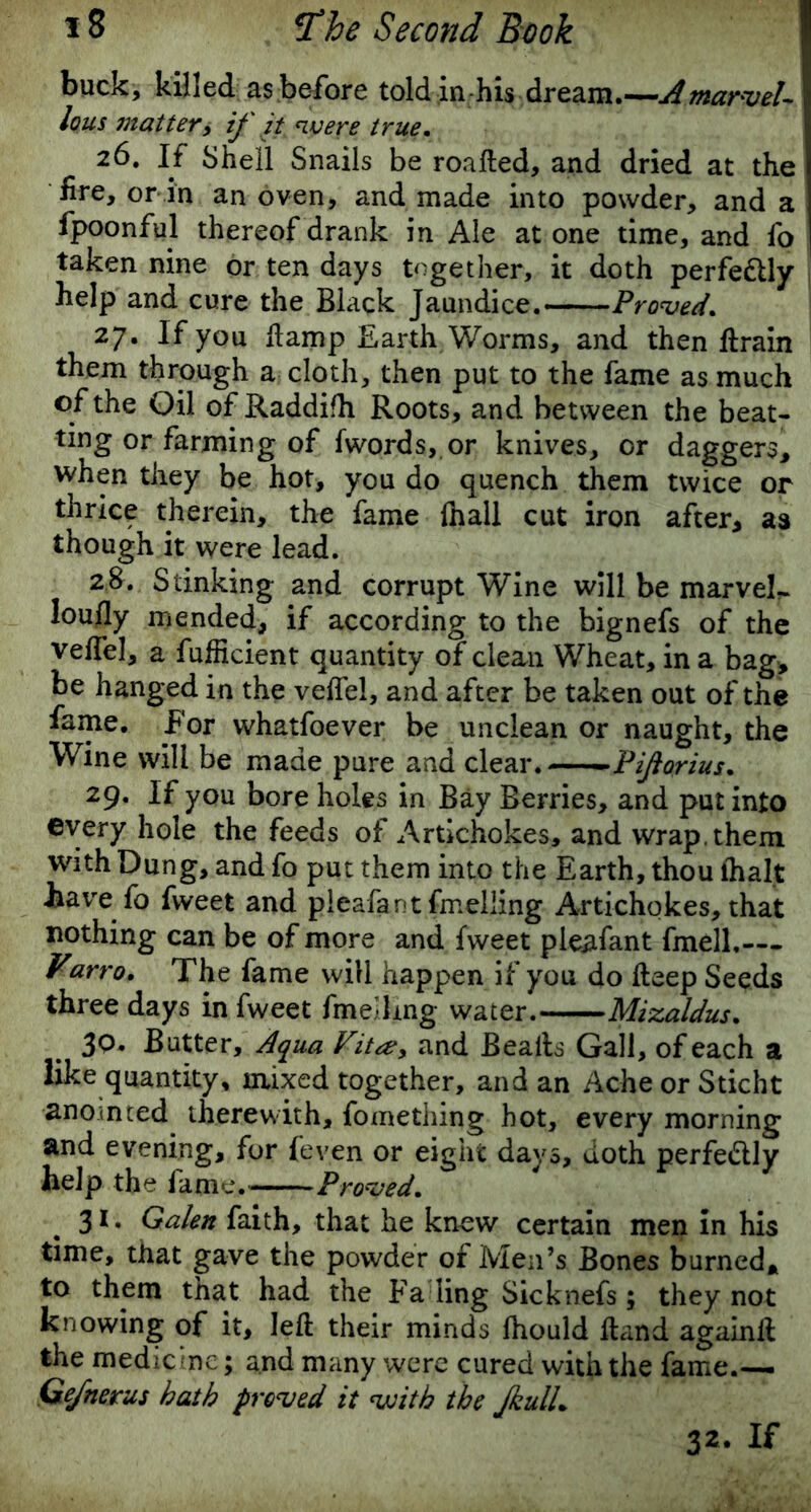 buck, killed as before told in his dream.—A marvel- lous mattery if it were true. 26. If Shell Snails be roafted, and dried at the fire, or in an oven, and made into powder, and a fpoonful thereof drank in Ale at one time, and fo taken nine or ten days together, it doth perfe&ly help and cure the Black Jaundice. Proved. 27. If you ftamp Earth Worms, and then ftrain them through a cloth, then put to the fame as much of the Oil of Raddifh Roots, and between the beat- ting or farming of fwords, or knives, or daggers, when they be hot, you do quench them twice or thrice therein, the fame (hall cut iron after, as though it were lead. 2&. Stinking and corrupt Wine will be marvel- loufly mended, if according to the bignefs of the veffel, a fufficient quantity of clean Wheat, in a bag, be hanged in the veffel, and after be taken out of the fame. For whatfoever be unclean or naught, the Wine will be made pure and clear. P if o r i us. 29. If you bore holes in Bay Berries, and put into ©very hole the feeds of Artichokes, and wrap, them with Dung, and fo put them into the Earth, thou ihalt .have fo fweet and pleafant fmeliing Artichokes, that nothing can be of more and fweet pleafant fmell.— Varro. The fame will happen if you do deep Seeds three days in fweet fmeilmg water. Mizaldus. 3Q. Butter, Aqua Vita?y and Bealls Gall, of each a like quantity, mixed together, and an Ache or Sticht anointed therewith, fomething hot, every morning and evening, for {‘even or eight days, doth perfedlly help the fame. -— Proved. 31. Galen faith, that he knew certain men in his time, that gave the powder of Men’s Bones burned* to them that had the Fa ling Sicknefs; they not knowing of it, left their minds lhould ftand againft the medicine; and many were cured with the fame.— Gefnerus hath proved it with the JkulL 32. If