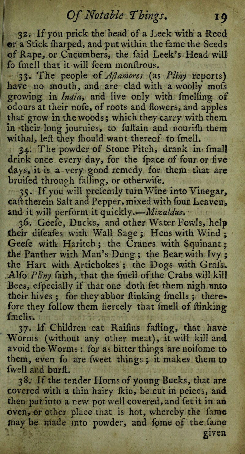 32. If you prick the head of a Leek with a Reed or a Stick fharped, and put within the fame the Seeds of Rape, or Cucumbers, the faid Leek’s Head will fo fmell that it will feem monftrous. 33. The people of JjlaniGres (as Pliny reports) have no mouth, and are clad with a woolly mofs growing in India, and live only with fmelling of odours at their nofe, of roots and flowers, and apples that grow in the woods; which they carry with them in -their long journies, to fuftain and nourifh them withal, left they fhould want thereof to fmell. 34. The powder of Stone Pitch, drank inTmall drink once every day, for the fpace of four or five days, it is a very good remedy for them that are bruifed through falling, or otherwife. 35. If you will prelently turn Wine into Vinegar, caft therein Salt and Pepper, mixed with four. Leaven, and it will perform it quickly.—Mizaldus. 36. Geefe, Ducks, and other Water Fowls, help their difeafes with Wall Sage; Hens with W'ind ; Geefe with Haritch; the Cranes with Squinant; the Panther with Man’s Dung; the Bear with Ivy ; the Hart with Artichokes ; the Dogs with Grafs- Alfo Pliny faith, that the fmell of the Crabs will kill Bees, efpecially if that one doth fet them nigh unto their hives; for they abhor ftinking fmells; there- fore they follow them fiercely that fmell of ftinking fmells. 37. If Children eat Raifins failing, that have Worms (without any other meat), it will kill and avoid the Worms: fo.r as bitter things are noifome to them, even fo are fweet things \ it makes them to fwell and burft. 38. If the tender Horns of young Bucks, that are covered with a thin hairy fkin, be cut in peices, and then put into a new pot well covered, and fet it in an oven, or other place that is hot, whereby the fame may be made into powder, and. iome of the.fame