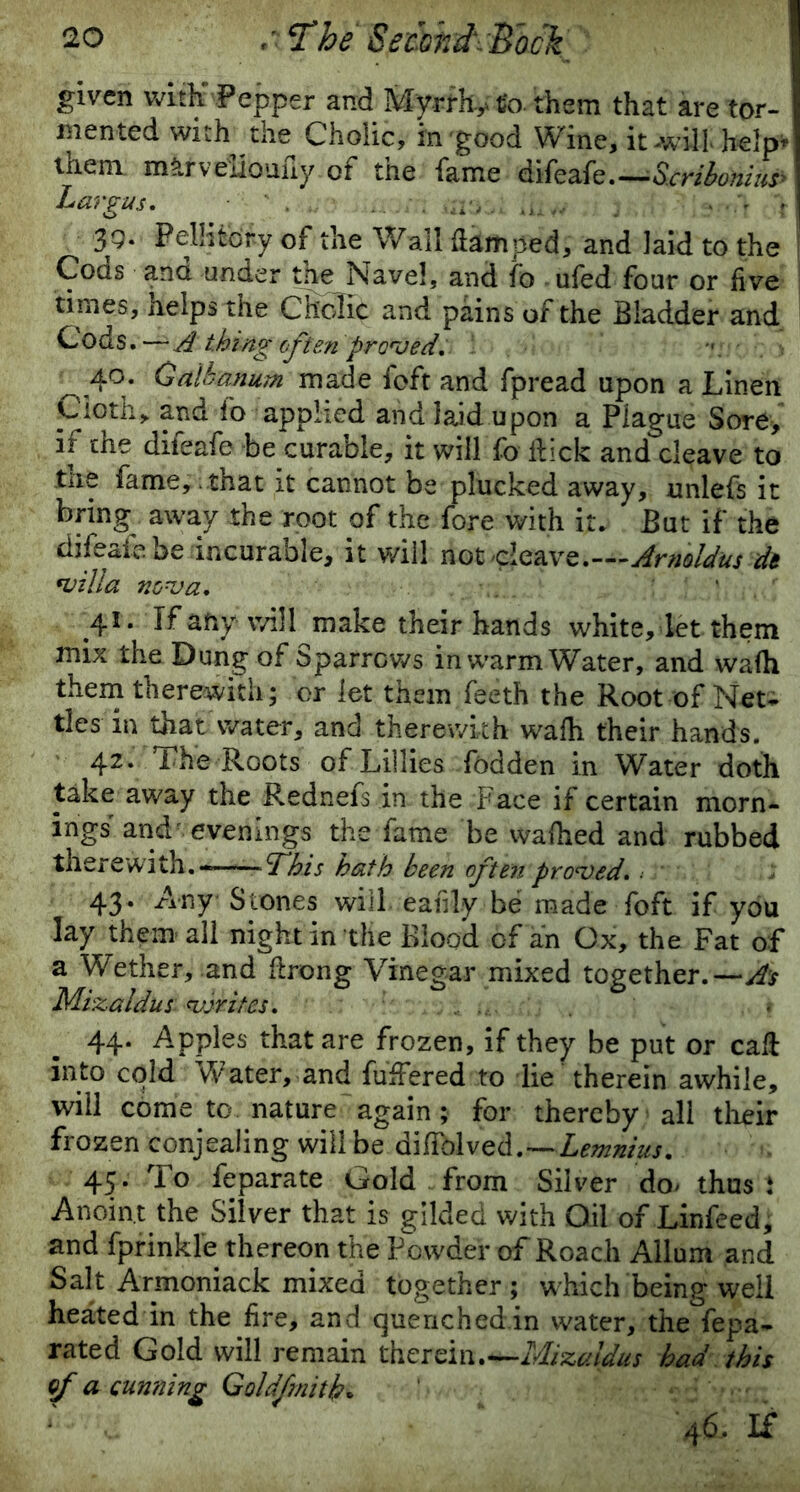 given with Pepper and Mvrrh,. £o them that are tor- mented with the Cholic, in good Wme,it will help- them mUrveiioufiy of the fame difcafe. — 'Scrihonius Largus. . —,... tJ „ . v 39. FelHtory of the Wall {lamped, and laid to the Coas ana under the Navel, and fo ufed four or five times, helps the Cholic and pains of the Bladder and Cods.—A thing often pruned, 40. Oalhanum made foft and fpread upon a Linen Cloth* and fo applied and laid upon a Plague Sore> if the difeafe be curable, it will fo lfick and cleave to the fame, that it cannot be plucked away, unlefs it bring away the root of the fore with it. But if the difeafe be incurable, it will not cleave.—Arnoldus dt •villa non a, ' ' ' 41. If any will make their hands white, let them mix the Dung of Sparrows in warm Water, and wadi them therewith; or let them feeth the Root of Met- tles in that water, and therewith wadi their hands. 42. 1 he Roots of Lillies fodden in Water doth take away the Rednefs in the Face if certain morn- ings andr evenings the fame be wadied and rubbed therewith.———This hath been often proned. 43* AW Stones will eafily be made foft if you lay them all night in the Blood of an Ox, the Fat of a Wether, and drong Vinegar mixed together.— As Mizaldus <vjrites, 44. Apples that are frozen, if they be put or cad into cold Water, and differed to lie therein awhile, will come to nature again ; for thereby all then- frozen conjealing will be diffolved.—Lemnius, 45. To feparate Gold from Silver do* thus: Anoint the Silver that is gilded with Oil of Linfeed, and fprinkle thereon the Powder of Roach Allum and Salt Armoniack mixed together; which being well heated in the fire, and quenched.in water, the fepa- rated Gold will remain therein.**~Mizaidus had this (fa cunning Goldfmith. 1 v. 46. If