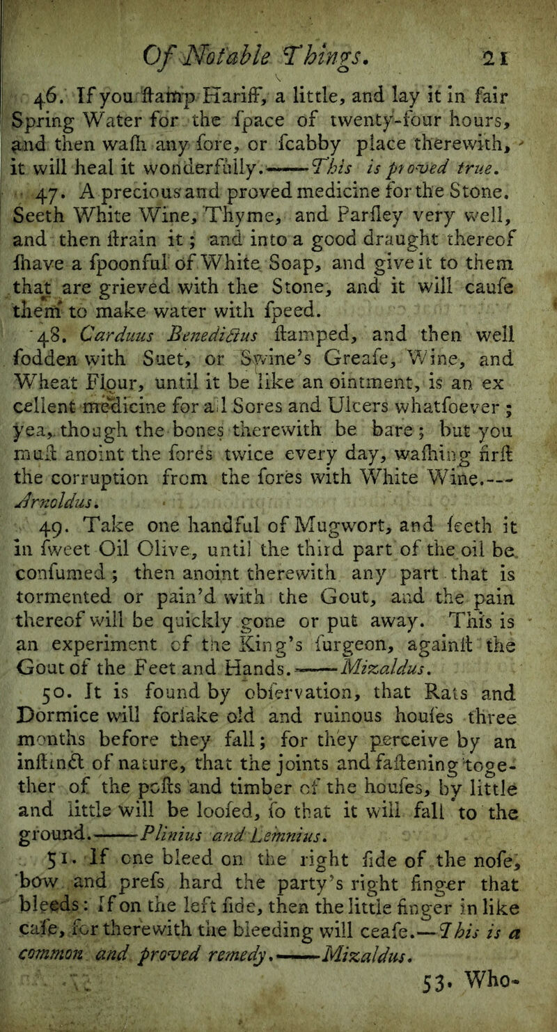 46. If youdamp Hariff, a little, and lay it in fair Spring Water for the fpace of twenty-four hours, and then wafh any fore, or fcabby place therewith,  it will heal it wonderfully. This is proved true. 47. A precious and proved medicine for the Stone. Seeth White Wine, Thyme, and Parfley very well, and then drain it; and into a good draught thereof fhave a fpoonful of White Soap, and give it to them .that are grieved with the Stone, and it will caufe them to make water with fpeed. 48. Carduus Benedifius damped, and then well fodden with Suet, or Swine’s Greafe,.'Wine, and WTeat Flour, until it be like an ointment, is an ex celient medicine for ail Sores and Ulcers whatfoever ; yea,,though the bones therewith be bare; but you mud anoint the fores twice every day, wafhing hrd the corruption from the fores with White Wine.— udrnoldus. 49. Take one handful of Mugwort, and teeth it 111 tweet Oil Olive, until the third part of the oil be„ confumed ; then anoint therewith any part that is tormented or pain’d with the Gout, and the pain thereof will be quickly gone or put away. This is an experiment cf the King’s furgeon, againd the Gout of the Feet and Hands. - Mizaldus. 50. It is found by obfervation, that Rats and Dormice will foriake old and ruinous houfes three months before they fall; for they perceive by an indindt of nature, that the joints and fadening toge- ther of the pods and timber cf the houfes, by little and little will be looted, ifo that it will fall to the ground. Plinius and Lemnius. 51. If cne bleed on the right fide of the nofe, bow and prefs hard the party’s right dnger that bleeds: If on the left fide, then the little dnger in like cafe, for therewith the bleeding will ceafe.—7his is a common and proved remedy. Mizaldus. K 53. Who*