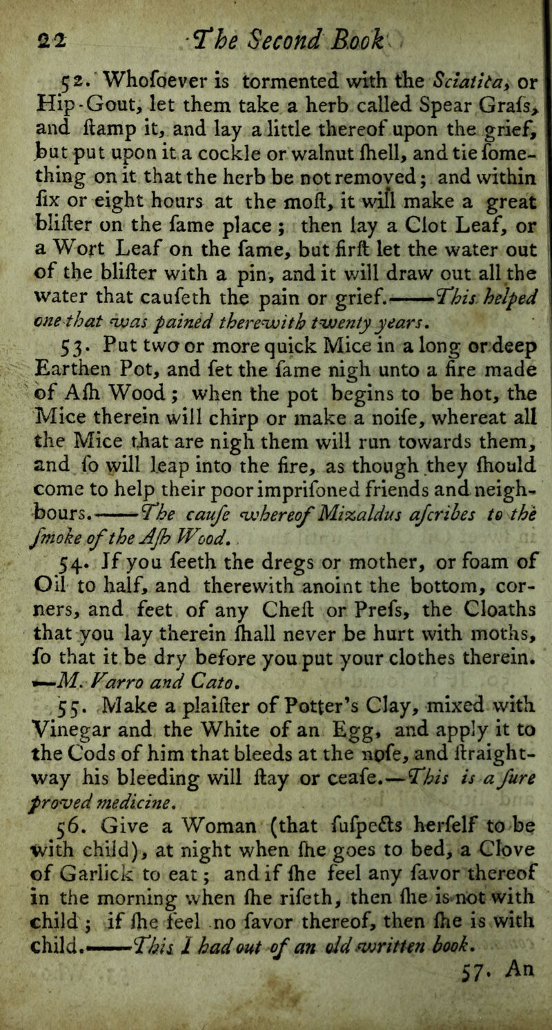 52. Whofoever is tormented with the Sciatitay or Hip-Gout, let them take a herb called Spear Grafs> and damp it, and lay a little thereof upon the grief, but put upon it a cockle or walnut fhell, and tie fome- thing on it that the herb be not removed; and within fix or eight hours at the mod, it wifi make a great blider on the fame place ; then lay a Clot Leaf, or a Wort Leaf on the fame, but firft let the water out of the blider with a pin, and it will draw out all the water that caufeth the pain or grief. This. helped one that was pained therewith twenty years. 53. Put two or more quick Mice in a long or deep Earthen Pot, and fet the fame nigh unto a fire made of Afh Wood ; when the pot begins to be hot, the Mice therein will chirp or make a noife, whereat all the Mice that are nigh them will run towards them, and fo will leap into the fire, as though they fhould come to help their poor imprifoned friends and neigh- bours. 'The caufe whereof Mizaldus afcrihes to the fmoke of the AJh Wood. 54. Jf you feeth the dregs or mother, or foam of Oil to half, and therewith anoint the bottom, cor- ners, and feet of any Ched or Prefs, the Cloaths that you lay therein fhall never be hurt with moths, fo that it be dry before you put your clothes therein. Farro and Cato. 55. Make a plaider of Potter’s Clay, mixed with Vinegar and the White of an Egg, and apply it to the Cods of him that bleeds at the npfe, and draight- way his bleeding will day or ceafe.—This is a fure proved medicine. 56. Give a Woman (that fufpe&s herfelf to be with child), at night when fhe goes to bed, a Clove of Garlick to eat; and if fhe feel any favor thereof in the morning when fhe rifeth, then file is not with child ; if fhe feel no favor thereof, then fhe is with child.—This 1 had out of an old written book. 57. An