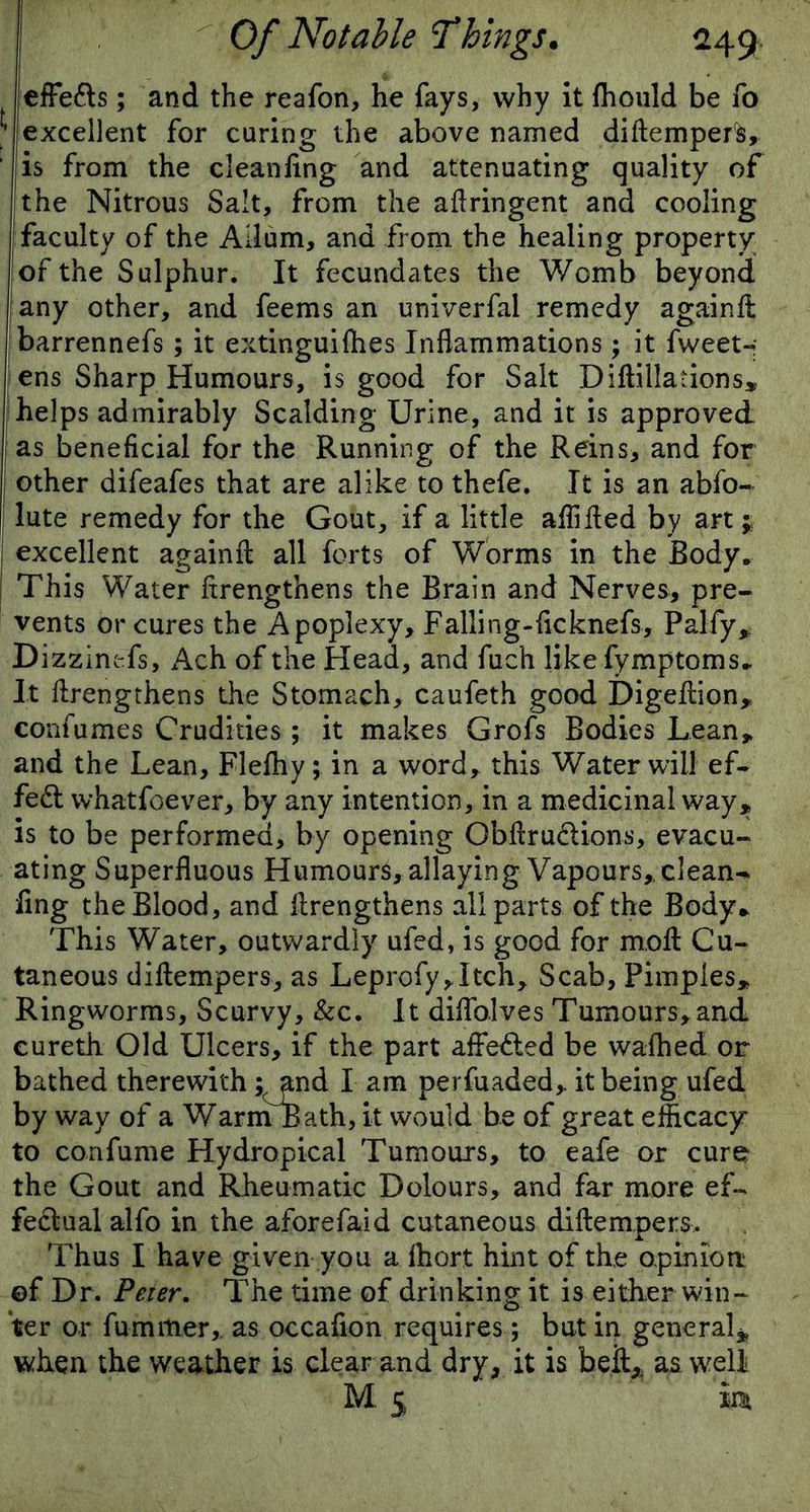 effe&s; and the reafon, he fays, why it fhould be To * excellent for curing the above named diflempers, ' is from the cleaning and attenuating quality of !the Nitrous Salt, from the aftringent and cooling faculty of the Allum, and from the healing property of the Sulphur. It fecundates the Womb beyond any other, and feems an univerfal remedy again A barrennefs ; it extinguilhes Inflammations ; it fweet- ens Sharp Humours, is good for Salt Diftillations* helps admirably Scalding Urine, and it is approved as beneficial for the Running of the Reins, and for other difeafes that are alike to thefe. It is an abfo- lute remedy for the Gout, if a little afiifled by art j excellent againA all forts of Worms in the Body. I This Water ftrengthens the Brain and Nerves, pre- vents or cures the Apoplexy, Falling-ficknefs, Pal-fy* Dizzinefs, Ach of the Head, and fuch like fymptoms. It flrengthens the Stomach, caufeth good Digeflion, confumes Crudities ; it makes Grofs Bodies Lean* and the Lean, Flefhy; in a word* this Water will ef- fect whatfoever, by any intention, in a medicinal way* is to be performed, by opening Obflru&ions, evacu- ating Superfluous Humours, allaying Vapours, clean- ling the Blood, and flrengthens all parts of the Body* This Water, outwardly ufed, is good for mofl Cu- taneous diflempers, as Leprofy,Itch, Scab, Pimples* Ringworms, Scurvy, &c. It diflfolves Tumours, and cureth Old Ulcers, if the part affe&ed be walked or bathed therewith; and I am perfuaded, it being ufed by way of a WarinBath, it would be of great efficacy to confume Hydropical Tumours, to eafe or cure the Gout and Rheumatic Dolours, and far more ef- fectual alfo in the aforefaid cutaneous diflempers. Thus I have given you a ihort hint of the opinion of Dr. Peter. The time of drinking it is either win- ter or fu nutter,. as occafion requires; but in general* when the weather is clear and dry, it is beft, aa well M.j m