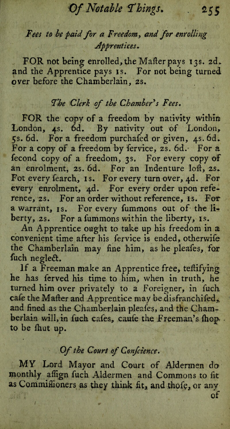 Fees to be paid for a Freedom, and for enrolling Apprentices. FOR not being enrolled, the Matter pays 13s. 2d. and the Apprentice pays is. For not being turned over before the Chamberlain, 2s. The Clerk of the Chamber's Fees. FOR the copy of a freedom by nativity within London, 4s. 6d. By nativity out of London, 5s. 6d. For a freedom purchafed or given, 4s. 6d. For a copy of a freedom by ferviee, 2s. 6d. For a fecond copy of a freedom, 3s. For every copy of an enrolment, 2s. 6d. For an Indenture Iott, 2s» Fot every fearch, is. For every turn over, 4d. For every enrolment, 4d. For every order upon refe- rence's. For an order without reference, is. For a warrant, is. For every fummons out of the li- berty, 2s. For a fummons within the liberty, is. An Apprentice ought to take up his freedom in a convenient time after his ferviee is ended, otherwife the Chamberlain may fine him, as he pleafes, for fuch negleft. If a Freeman make an Apprentice free, tettifying he has ferved his time to him, when in truth, he turned him over privately to a Foreigner, in fuch cafe the Matter and Apprentice may be disfranchifed,. and fined as the Chamberlain pleafes, and the Cham- berlain will, in fuch cafes, caufe the Freeman’s (hop to be ttiut up. Of the Court of Conference. MY Lord Mayor and Court of Aldermen do monthly attign fuch Aldermen and Commons to fit as Commifiioners as they think fit, and thofe, or any of