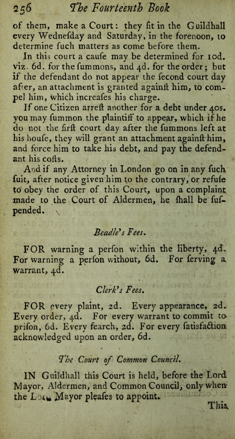 of them, make a Court: they fit in the Guildhall every Wednefday and Saturday, in the forenoon, to determine fuch matters as come before them. In this court a caufe may be determined for rod. viz. 6d. for thefummons, and4d. for the order; but if the defendant do not appear the fecond court day after, an attachment is granted againll him, to com- pel him, which increafes his charge. If one Citizen arreft another for a debt under 40s. you may fummon the plaintiff to appear, which if he do not the firfl court day after the fummons left at his houfe, they will grant an attachment againft him, and force him to take his debt, and pay the defend- ant his colls. And if any Attorney in London go on in any fuch fuit, after notice given him to the contrary, or refufe to obey the order of this Court, upon a complaint made to the Court of Aldermen, he {hall be fuf- pended. \ Beadle's Fees. FOR warning a perfon within the liberty, 4d.. For warning a perfon without, 6d. For ferving a warrant, 4d. Clerk's Fees. FOR every plaint, 2d. Every appearance, 2d- Every order, 4d. For every warrant to commit to* prifon, 6d. Every fearch, 2d. For every fatisfadion acknowledged upon an order, 6d. The Court of Common Council. IN Guildhall this Court is held, before the Lord Mayor, Aldermen, and Common Council, only when* the Lot* Mayor pleafes to appoint. This.