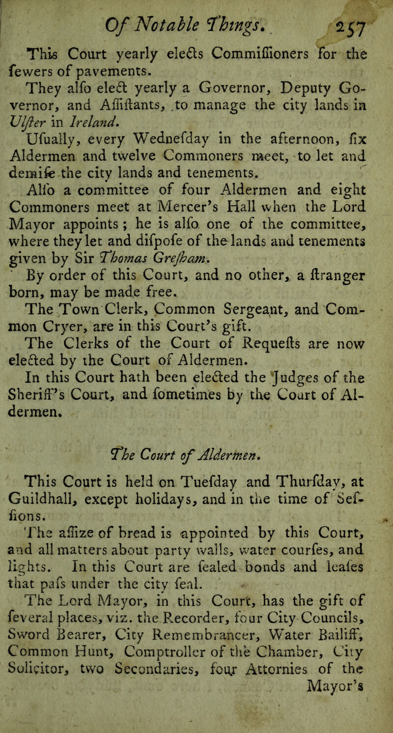 This Court yearly eledls Commifiioners for the fewers of pavements. They alfo ele£t yearly a Governor, Deputy Go- vernor, and AfMants, to manage the city lands in Vlfter in Ireland. Ufually, every Wednefday in the afternoon, fix Aldermen and twelve Commoners meet, to let and deraife the city lands and tenements. Alfo a committee of four Aldermen and eight Commoners meet at Mercer’s Hall when the Lord Mayor appoints ; he is alfo one of the committee, where they let and difpofe of the lands and tenements given by Sir Thomas GreJhajn. By order of this Court, and no other, a ftranger born, may be made free. The Town Clerk, Common Sergeant, and Com- mon Cryer, are in this Court’s gift. The Clerks of the Court of Requefts are now elected by the Court of Aldermen. In this Court hath been elected the judges of the Sheriff’s Court, and fometimes by the Court of Al- dermen. The Court of Aldermen. This Court is held on Tuefday and Thurfday, at Guildhall, except holidays, and in the time of Sef- fions. The affize of bread is appointed by this Court, and all matters about party walls, 'water courfes, and lights. In this Court are fealed bonds and leaies that pafs under the city feal. The Lord Mayor, in this Court, has the gift of feveral places, viz. the P.ecorder, four City Councils, Sword Bearer, City Remembrancer, Water Bailiff, Common Hunt, Comptroller of the Chamber, City Solicitor, two Secondaries, foty: Attornies of the Mayor’s