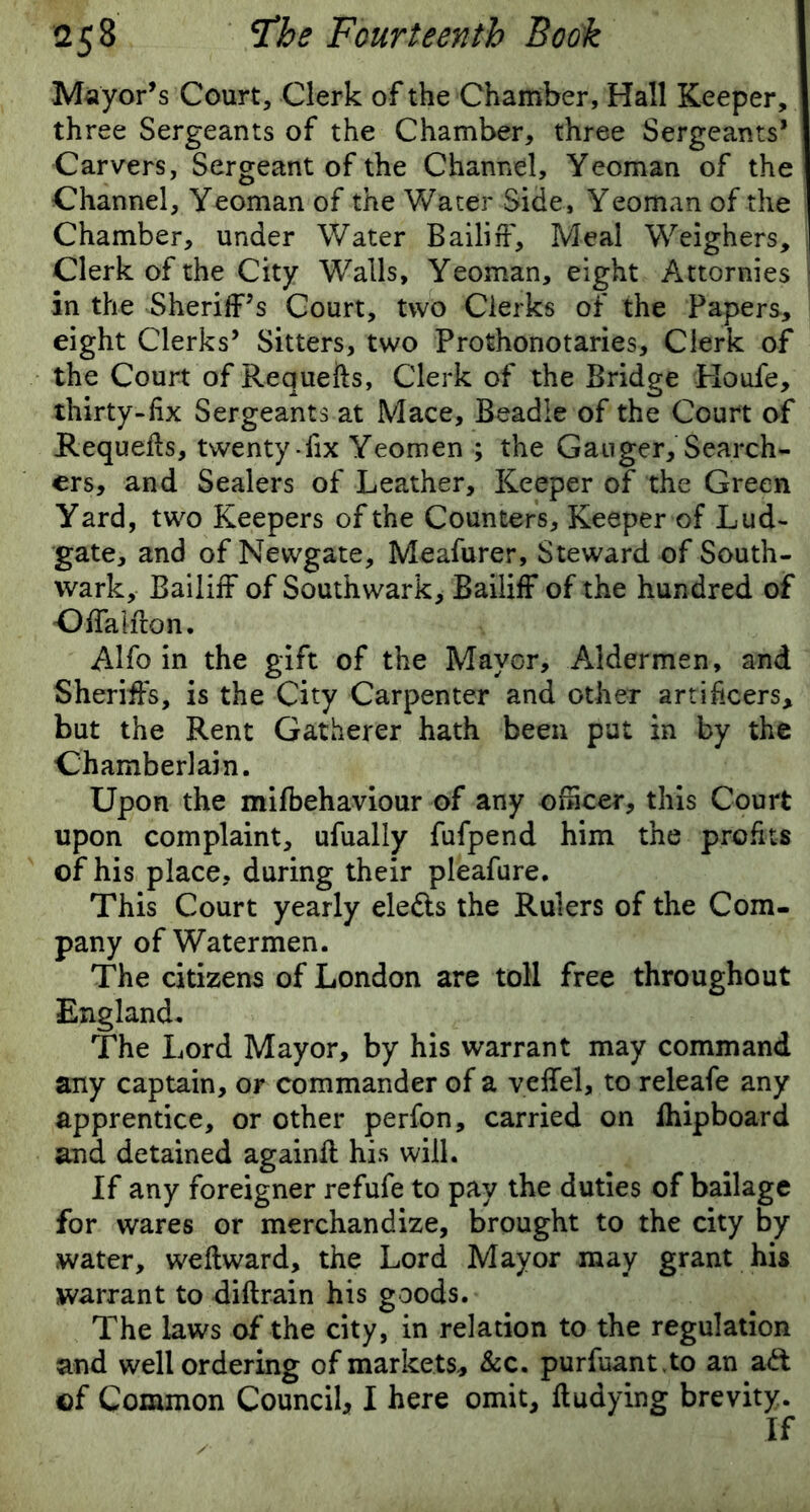 Mayor’s Court, Clerk of the Chamber, Hall Keeper, three Sergeants of the Chamber, three Sergeants* Carvers, Sergeant of the Channel, Yeoman of the Channel, Yeoman of the Water Side, Yeoman of the Chamber, under Water Bailiff, Meal Weighers, Clerk of the City Walls, Yeoman, eight Attornies ' in the Sheriff’s Court, two Clerks of the Papers, eight Clerks’ Sitters, two Prothonotaries, Clerk of the Court of Requefts, Clerk of the Bridge Roufe, thirty-fix Sergeants at Mace, Beadle of the Court of Requefts, twenty-fix Yeomen ; the Ganger, Search- ers, and Sealers of Leather, Keeper of the Green Yard, two Keepers of the Counters, Keeper of Lud- gate, and of Newgate, Meafurer, Steward of South- wark, Bailiff of Southwark, Bailiff of the hundred of Offalflon. Alfo in the gift of the Mayor, Aldermen, and Sheriffs, is the City Carpenter and other artificers, but the Rent Gatherer hath been put in by the Chamberlain. Upon the mifbehaviour of any officer, this Court upon complaint, ufually fufpend him the profits of his place, during their pleafure. This Court yearly ele&s the Rulers of the Com- pany of Watermen. The citizens of London are toll free throughout England. The Lord Mayor, by his warrant may command any captain, or commander of a veffel, to releafe any apprentice, or other perfon, carried on ihipboard and detained againft his will. If any foreigner refufe to pay the duties of bailage for wares or merchandize, brought to the city by water, weflward, the Lord Mayor may grant his warrant to diflrain his goods. The laws of the city, in relation to the regulation and well ordering of markets, &c. purfuant.to an ad ©f Common Council, I here omit, fludying brevity.