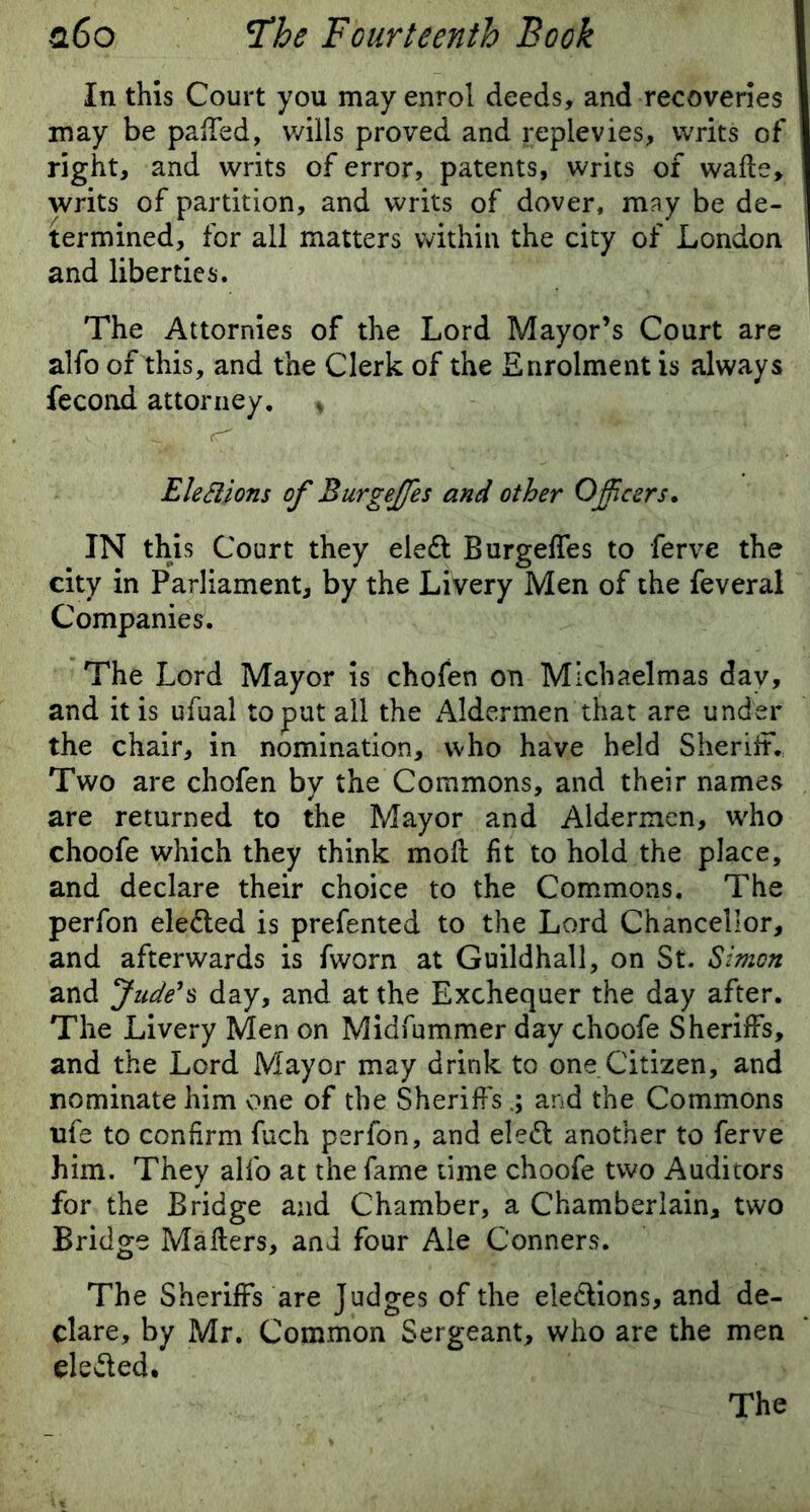 In this Court you may enrol deeds, and recoveries may be palled, wills proved and replevies, writs of right, and writs of error, patents, writs of walls, writs of partition, and writs of dover, may be de- termined, for all matters within the city of London and liberties. The Attornies of the Lord Mayor’s Court are alfo of this, and the Clerk of the Enrolment is always fecond attorney. * Elections of Burgeffies and other Officers. IN this Court they elefl Burgeffes to ferve the city in Parliament, by the Livery Men of the feveral Companies. The Lord Mayor is chofen on Michaelmas day, and it is ufual to put all the Aldermen that are under the chair, in nomination, who have held Sheriff. Two are chofen by the Commons, and their names are returned to the Mayor and Aldermen, who choofe which they think moll lit to hold the place, and declare their choice to the Commons. The perfon elected is prefented to the Lord Chancellor, and afterwards is fworn at Guildhall, on St. Simon and Jude's day, and at the Exchequer the day after. The Livery Men on Midfummer day choofe Sheriffs, and the Lord Mayor may drink to one Citizen, and nominate him one of the Sheriffsand the Commons ufe to confirm fuch perfon, and eleft another to ferve him. They alfo at the fame time choofe two Auditors for the Bridge and Chamber, a Chamberlain, two Bridge Mailers, and four Ale Conners. The Sheriffs are Judges of the elections, and de- clare, by Mr. Common Sergeant, who are the men defied. The