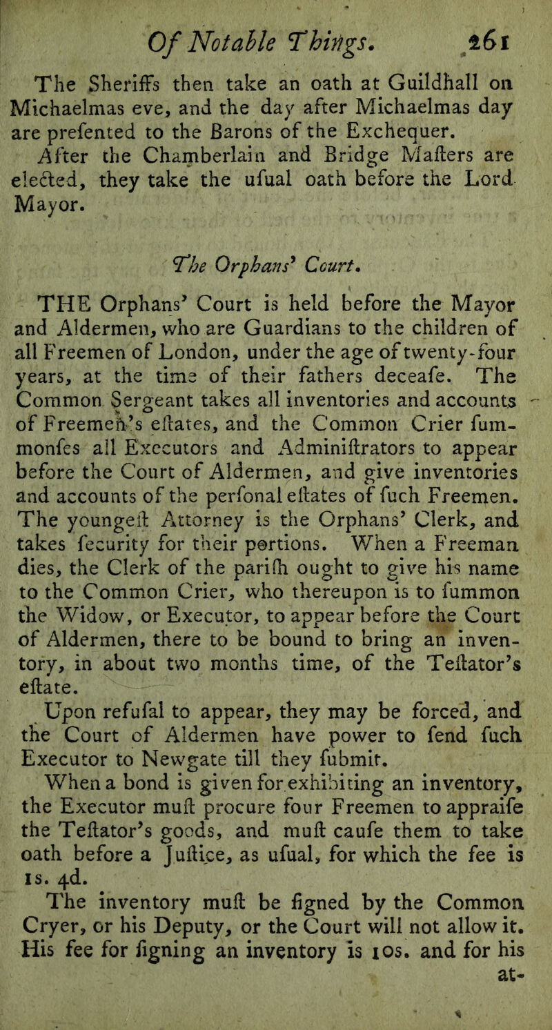 The Sheriffs then take an oath at Guildhall on Michaelmas eve, and the day after Michaelmas day are prefented to the Barons of the Exchequer. After the Chamberlain and Bridge Mailers are elected, they take the ufual oath before the Lord Mayor. cThe Orphans* Court. THE Orphans’ Court is held before the Mayor and Aldermen, who are Guardians to the children of all Freemen of London, under the age of twenty-four years, at the time of their fathers deceafe. The Common Sergeant takes all inventories and accounts of Freemeh’s edates, and the Common Crier fum- monfes all Executors and Adminidrators to appear before the Court of Aldermen, and give inventories and accounts of the perfonaleilates of fuch Freemen. The youngeil Attorney is the Orphans’ Clerk, and takes fecurity for their portions. When a Freeman dies, the Clerk of the parilh ought to give his name to the Common Crier, who thereupon is to fummon the Widow, or Executor, to appear before the Court of Aldermen, there to be bound to bring an inven- tory, in about two months time, of the Tedator’s edate. Upon refufal to appear, they may be forced, and the Court of Aldermen have power to fend fuch Executor to Newgate till they fubmit. When a bond is given for exhibiting an inventory, the Executor mud procure four Freemen toappraife the Tedator’s goods, and mud caufe them to take oath before a Judice, as ufual, for which the fee is is. 4d. The inventory mud be dgned by the Common Cryer, or his Deputy, or the Court will not allow it. His fee for figning an inventory is ios. and for his at-