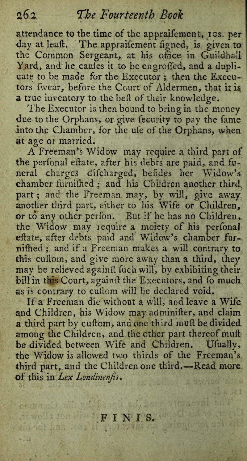 attendance to the time of the appraifement, ios. per day at leaft. The appraifement iigned, is given to the Common Sergeant, at his office in Guildhall Yard, and he caufes it to be engroifed, and a dupli- cate to be made for the Executor ; then the Execu- tors fvvear, before the Court of Aldermen, that it i$ a true inventory to the bed of their knowledge. The Executor is then bound to bring in the money due to the Orphans, or give fecurity to pay the fame into the Chamber, for the ufe of the Orphans, when at age or married. A Freeman’s Widow may require a third part of the perfonal eftate, after his debts are paid, and fu- neral charges difcharged, beiides her Widow’s chamber furniftied ; and his Children another third, part; and the Freeman may, by will, give away another third part, either to his Wife or Children, or to any other perfon. But if he has no Children, the Widow may require a moiety of his perfonal eftate, after debts paid and Widow’s chamber fur- 33 ifhed; and if a Freeman makes a will contrary to this cuftom, and give more away than a third, they may be relieved againft fuch will, by exhibiting their bill in this Court, again ft the Executors, and fo much as is contrary to cuftom will be declared void. If a Freeman die without a will, and leave a Wife and Children, his Widow may adminifter, and claim a third part by cuftom, and one third muft be divided among the Children, and the ether part thereof muft be divided between Wife and Children. Ufually, the Widow is allowed two thirds of the Freeman’s third part,, and the Children one third.—Read more of this in Lex Londinenfis. FINIS.