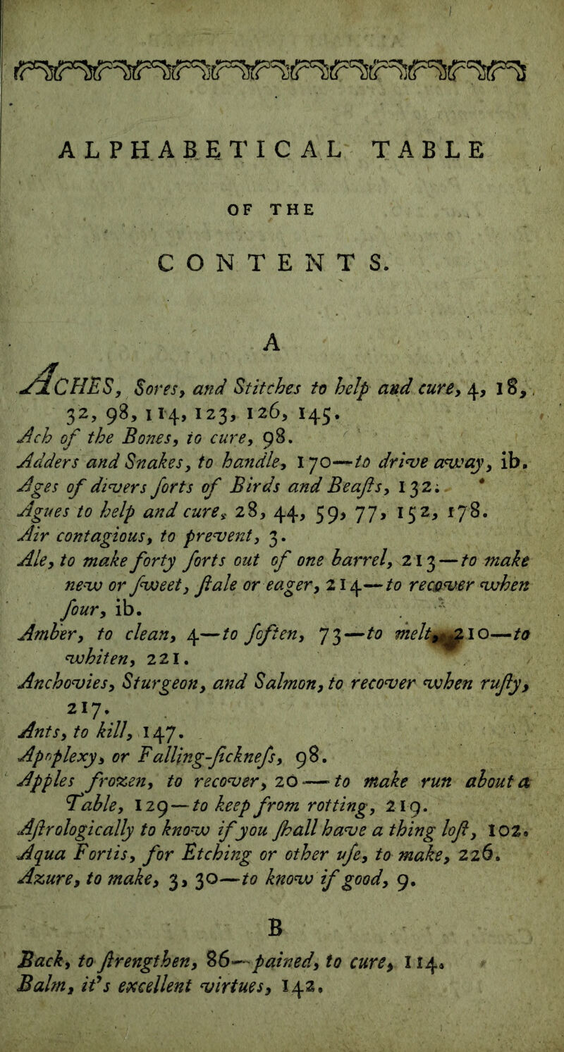 ALPHABETICAL TABLE OF THE CONTENTS. Aches, Sores, and Stitches to help and cure, 4, 18, 32, 98, 114, 123, 126, 145. Ach of the Bones, to cure, 98. Adders and Snakes, to handle, 170—to drive away, ib. Ages of divers forts of Birds and Beafts, 132; * Agues to help and cure* 28, 44, 59, 77, 152, 178. Air contagious, to prevent, 3. Ale, to make forty forts out of one barrel, 213 — to make nevo or fweet, ft ale or eager, 214—to recover when four, ib. Amber, to clean, 4—to fofien, 73—to meltm^21 o—to whiten, 221. Anchovies, Sturgeon, and Salmon, to recover when rufty, 217. Ants, to kill, 147. Apnplexy, or Falling-ficknefs, 98. Apples frozen, to recover, 20—to make run about a 'table, I29 — to keep from rotting, 219. Aftrologically to know if you Jhall have a thing loft, I02» Aqua Fortis, for Etching or other vfe, to make, 226. Azure, to make, 3, 30—to know if good, 9. B Back, to ftrengthen, 86—pained, to cure, 114* Balm, ids excellent virtues, 142,
