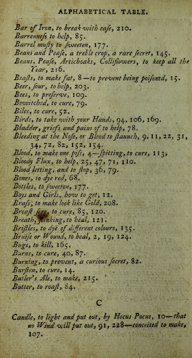 Bar of Iron, to break with eafe, 210. Barrennefs to help, 85. Barrel mufly to fweeten, 177. Beans and Peafe, # treble crop, a rare fecret, 145. Beans, Peafe, Artichcaks, Collijlowers, to keep all the Tear, 216. Beafs, to make fat, 8—to prevent being poifowed, 15. Beer, four, to help, 203. Bees, to preferve, 109. Bewitched, to cure, 79. Biles, to cure, $2. Birds, to take with your Hands, 94, 106, 169. Bladder, griefs and pains of to help, 78. Bleeding at the Nofe, or Blood to ftaunch, 9,11,22, 31, 34, 72, 82, 152, 154. Blood, to make one pifs, \—fpitting, to cure, 113, Bloody Flux, to help, 25, 47, 71, no. Blood letting, and to flop, 36, 79. Bones, to dye red, 68. Bottles, to fweeten, 177. Boys and Girls, how to get, 12. Brafs, to make look like Gold, 208. Breaft J'me, to cure, 85, 120. Breath, jinking, to heal, I 21. Briftles, to dye of different colours, 13 5. Bruife or Wound, to heal, 2, 19, 124. Bugs, to kill, 165. Burns, to cure, 40, 87. Burning, to prevent, a curious fecret, 82. Bur fen, to cure, 14. jButler’s Ale, to make, 215.’ Butter, to roaf, 84. C Candle, to light and put out, by Hocus Pocus, 10—that no Wind will put out, 91, 228—conceited to make, 107.